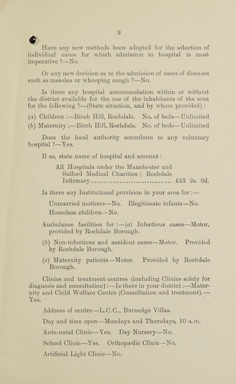 € Have any new methods been adopted for the selection of individual cases for which admission to hospital is most imperative ?—No. Or any new decision as to the admission of cases of diseases such as measles or whooping cough ?—No. Is there any hospital accommodation within or without the district available for the use of the inhabitants of the area for the following ?—(State situation, and by whom provided) : (a) Children :—Birch Hill, Rochdale. No. of beds—Unlimited (fr) Maternity :—Birch Hill, Rochdale. No. of beds—Unlimited Does the local authority contribute to any voluntary hospital ?—Yes. If so, state name of hospital and amount : All Hospitals under the Manchester and Salford Medical Charities ; Rochdale Infirmary. £42 2s. Od. Is there any Institutional provision in your area for :— Unmarried mothers—No. Illegitimate infants—No. Homeless children—No. Ambulance facilities for :—{a) Infectious cases—Motor, provided by Rochdale Borough. (b) Non-infectious and accident cases—Motor. Provided by Rochdale Borough. (c) Maternity patients—Motor. Provided by Rochdale Borough. Clinics and treatment centres (including Clinics solely for diagnosis and consultation):—Is there in your district:—'Mater¬ nity and Child Welfare Centre (Consultation and treatment).— Yes. Address of centre—L.C.C., Burnedge Villas. Day and time open—Mondays and Thursdays, 10 a.m. Ante-natal Clinic—Yes. Day Nursery—No. School Clinic—Yes. Orthopaedic Clinic—No. Artificial Light Clinic—No.