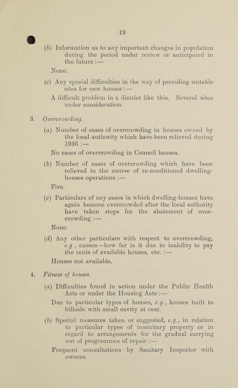 (b) Information as to any important changes in population during the period under review or anticipated in the future :— None. (c) Any special difficulties in the way of providing suitable sites for new houses :— A difficult problem in a district like this. Several sites under consideration. 3. Overcrowding. (a) Number of cases of overcrowding in houses owned by the local authority which have been relieved during 1936 :— No cases of overcrowding in Council houses. (b) Number of cases of overcrowding which have been relieved in the course of re-conditioned dwelling- houses operations :— Five. (c) Particulars of any cases in which dwelling-houses have again become overcrowded after the local authority have taken steps for the abatement of over¬ crowding :— None. (d) Any other particulars with respect to overcrowding, e.g , causes—how far is it due to inability to pay the rents of available houses, etc. :— Houses not available. 4. Fitness of houses. {a) Difficulties found in action under the Public Health Acts or under the Housing Acts :—- Due to particular types of houses, e.g., houses built to hillside with small cavity at rear. (b) Special measures taken or suggested, e.g., in relation to particular types of insanitary property or in regard to arrangements for the gradual carrying out of programmes of repair :— , Frequent consultations by Sanitary Inspector with owners.