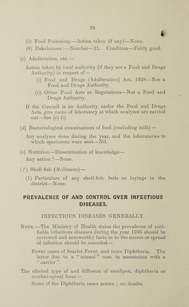 (5) Food Poisoning.—Action taken (if any)—None. (6) Bakehouses :—Number—21. Condition—Fairly good. (c) Adulteration, etc.— Action taken by local authority (if they are a Food and Drugs Authority) in respect of— (i) Food and Drugs (Adulteration) Act, 1928 —Not a Food and Drugs Authority. (ii) Other Food Acts or Regulations—Not a Food and Drugs Authority. If the Council is an Authority under the Food and Drugs Acts, give name of laboratory at which analyses are carried out—See (c) (i). (d) Bacteriological examinations of food (excluding milk) — Any analyses done during the year, and the laboratories to which specimens were sent—Nil. (e) Nutrition—Dissemination of knowledge— Any action ?—None. (/') Shell-fish (Molluscan)—- (1) Particulars of any shell-fish beds or layings in the district—None. PREVALENCE OF AND CONTROL OVER INFECTIOUS DISEASES. INFECTIOUS DISEASES GENERALLY. Note.—The Ministry of Health states the prevalence of noti¬ fiable infectious diseases during the year 1936 should be reviewed and noteworthy facts as to the source or spread of infection should be recorded— Fewer cases of Scarlet Fever, and more Diphtheria. The latter due to a “missed” case, in association with a (4 • * ? carrier . The clinical type of and diffusion of smallpox, diphtheria or cerebro-spinal fever— Some of the Diphtheria cases severe ; no deaths.