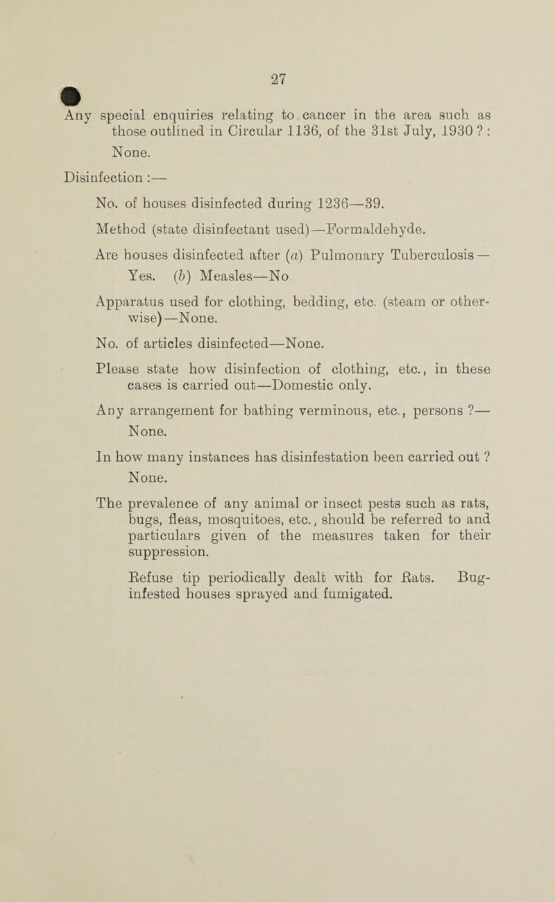 Any special enquiries relating to cancer in the area such as those outlined in Circular 1136, of the 31st July, 1930 ? : None. Disinfection :—• No. of houses disinfected during 1236—39. Method (state disinfectant used)—Formaldehyde. Are houses disinfected after (a) Pulmonary Tuberculosis — Yes. (b) Measles—No Apparatus used for clothing, bedding, etc. (steam or other¬ wise)—None. No. of articles disinfected—None. Please state how disinfection of clothing, etc., in these cases is carried out—Domestic only. Any arrangement for bathing verminous, etc., persons ?— None. In how many instances has disinfestation been carried out ? None. The prevalence of any animal or insect pests such as rats, bugs, fleas, mosquitoes, etc., should be referred to and particulars given of the measures taken for their suppression. Refuse tip periodically dealt with for Rats. Bug- infested houses sprayed and fumigated.