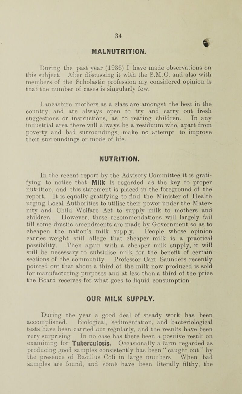 MALNUTRITION. During the past year (1936) I have made observations on this subject. After discussing it with the S.M.O. and also with members of the Scholastic profession my considered opinion is that the number of cases is singularly few. Lancashire mothers as a class are amongst the best in the country, and are always open to try and carry out fresh suggestions or instructions, as to rearing children. In any industrial area there will always be a residuum who, apart from poverty and bad surroundings, make no attempt to improve their surroundings or mode of life. NUTRITION. In the recent report by the Advisory Committee it is grati¬ fying to notice that MiSk is regarded as the key to proper nutrition, and this statement is placed in the foreground of the report. It is equally gratifying to find the Minister of Health urging Local Authorities to utilise their power under the Mater¬ nity and Child Welfare Act to supply milk to mothers and children. However, these recommendations will largely fail till some drastic amendments are made by Government so as to cheapen the nation’s milk supply. People whose opinion carries weight still allege that cheaper milk is a practical possibility. Then again with a cheaper milk supply, it will still be necessary to subsidise milk for the benefit of certain sections of the community. Professor Carr Saunders recently pointed out that about a third of the milk now produced is sold for manufacturing purposes and at less than a third of the price the Board receives for what goes to liquid consumption. OUR MILK SUPPLY. During the year a good deal of steady work has been accomplished. Biological, sedimentation, and bacteriological tests have been carried out regularly, and the results have been very surprising In no case has there been a positive result on examining for Tuberculosis. Occasionally a farm regarded as producing good samples consistently has been “caught out” by the presence of Bacillus Coli in large numbers When bad samples are found, and some have been literally filthy, the