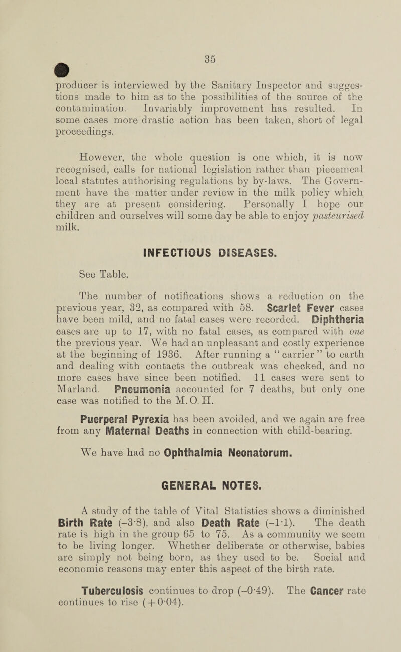 producer is interviewed by the Sanitary Inspector and sugges¬ tions made to him as to the possibilities of the source of the contamination. Invariably improvement has resulted. In some cases more drastic action has been taken, short of legal proceedings. However, the whole question is one which, it is now recognised, calls for national legislation rather than piecemeal local statutes authorising regulations by by-laws. The Govern¬ ment have the matter under review in the milk policy which they are at present considering. Personally I hope our children and ourselves will some day be able to enjoy pasteurised milk. INFECTIOUS DISEASES. See Table. The number of notifications shows a reduction on the previous year, 32, as compared with 58. Scarlet Fever cases have been mild, and no fatal cases were recorded. Diphtheria cases are up to 17, with no fatal cases, as compared with one the previous year. We had an unpleasant and costly experience at the beginning of 1936. After running a “carrier” to earth and dealing with contacts the outbreak was checked, and no more cases have since been notified. 11 cases were sent to Marland. Pneumonia accounted for 7 deaths, but only one case was notified to the M.O II. Puerperal Pyrexia has been avoided, and we again are free from any jVlaternai Deaths in connection with child-bearing. We have had no Ophthalmia Neonatorum. GENERAL NOTES. A study of the table of Vital Statistics shows a diminished Birth Rate (-3*8), and also Death Rate (-1*1). The death rate is high in the group 65 to 75. As a community we seem to be living longer. Whether deliberate or otherwise, babies are simply not being born, as they used to be. Social and economic reasons may enter this aspect of the birth rate. Tuberculosis continues to drop (-049). The Cancer rate continues to rise ( + 004).