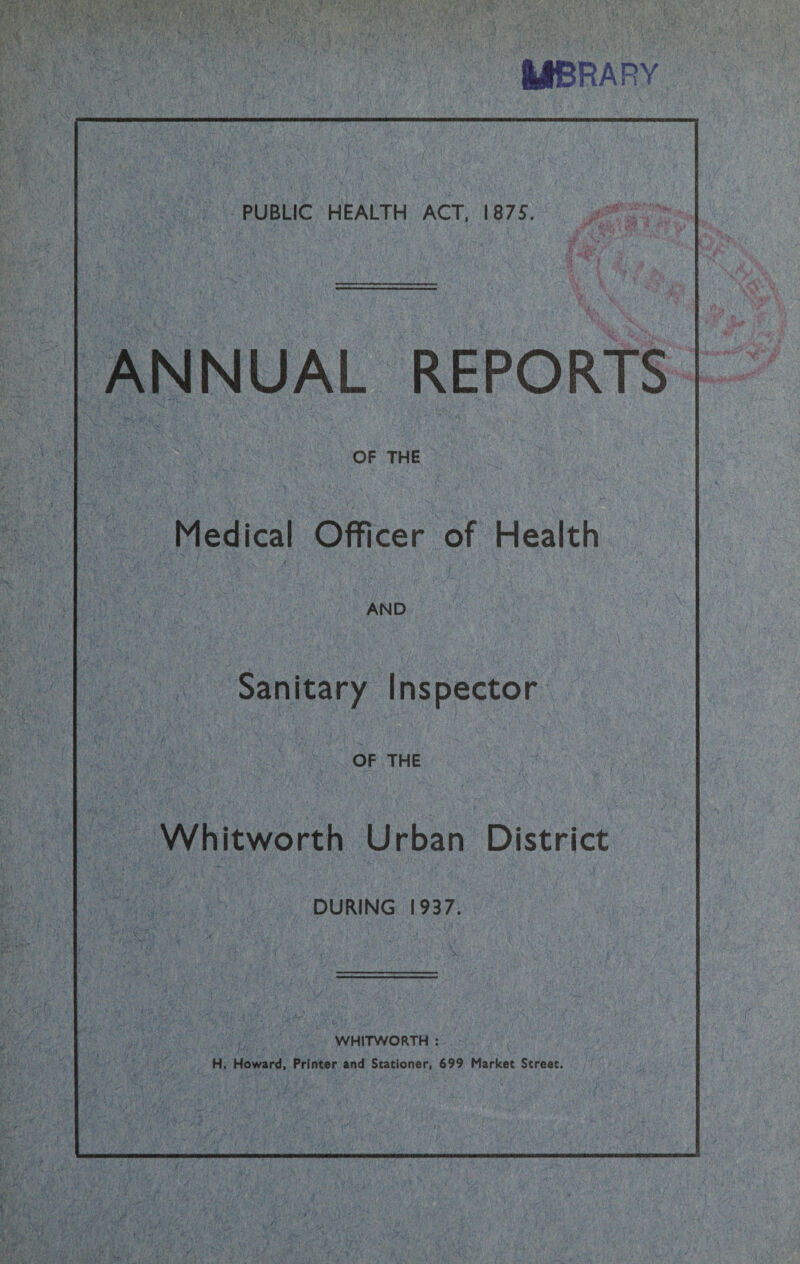 MBRARY PUBLIC HEALTH ACT, 1875. fftsLimv i r • * *fLT 7. ;■ 5 vf ANNUAL REPORTS :vt*Qk OF THE Medical Officer of Health AND Sanitary Inspector OF THE Whitworth Urban District DURING 1937. WHITWORTH :