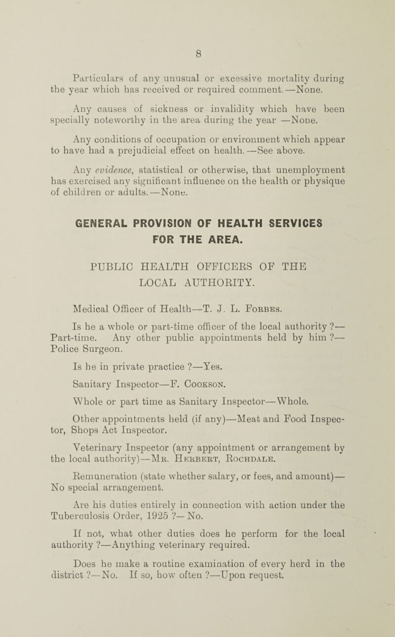 Particulars of any unusual or excessive mortality during the year which has received or required comment.—None. Any causes of sickness or invalidity which have been specially noteworthy in the area during the year —None. Any conditions of occupation or environment which appear to have had a prejudicial effect on health. —See above. Any evidence, statistical or otherwise, that unemployment has exercised any significant influence on the health or physique of children or adults.—None. GENERAL PROVISION OF HEALTH SERVICES FOR THE AREA. PUBLIC HEALTH OFFICERS OF THE LOCAL AUTHORITY. Medical Officer of Health—T. J. L. Forbes. Is he a whole or part-time officer of the local authority ?— Part-time. Any other public appointments held by him ?— Police Surgeon. Is he in private practice ?—Yes. Sanitary Inspector—F. Cookson. Whole or part time as Sanitary Inspector—Whole. Other appointments held (if any)—Meat and Food Inspec¬ tor, Shops Act Inspector. Veterinary Inspector (any appointment or arrangement by the local authority)—Mr. Herbert, Rochdale. Remuneration (state whether salary, or fees, and amount)— No special arrangement. Are his duties entirely in connection with action under the Tuberculosis Order, 1925 ?—No. If not, what other duties does he perform for the local authority ?—Anything veterinary required. Does he make a routine examination of every herd in the district ?—No. If so, how often ?—Upon request.