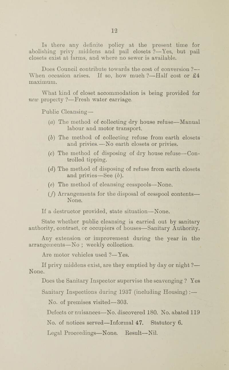 Is there any definite policy at the present time for abolishing privy middens and pail closets ?—Yes, but pail closets exist at farms, and where no sewer is available. Does Council contribute towards the cost of conversion ?— When occasion arises. If so, how much ?—Half cost or £4 maximum. What kind of closet accommodation is being provided for new property ?—Fresh water carriage. Public Cleansing— (a) The method of collecting dry house refuse—Manual labour and motor transport. (b) The method of collecting refuse from earth closets and privies.—No earth closets or privies. (c) The method of disposing of dry house refuse—Con¬ trolled tipping. (d) The method of disposing of refuse from earth closets and privies—See (b). (e) The method of cleansing cesspools—None. (/) Arrangements for the disposal of cesspool contents— None. If a destructor provided, state situation—None. State whether public cleansing is carried out by sanitary authority, contract, or occupiers of houses—Sanitary xAuthority. Any extension or improvement during the year in the arrangements—No ; weekly collection. Are motor vehicles used ?—Yes. If privy middens exist, are they emptied by day or night ?— None. Does the Sanitary Inspector supervise the scavenging ? Yes Sanitary Inspections during 1937 (including Housing) :— No. of premises visited—303. Defects or nuisances—No. discovered 180. No. abated 119 No. of notices served—Informal 47. Statutory 6. Legal Proceedings—None. Result—Nil.