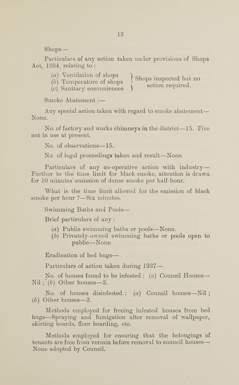 Shops— Particulars of any action taken under provisions of Shops Act, 1934, relating to : (a) Ventilation of shops 1 OL . , n , )■,{ m l r u f Shops inspected but no (b) Temperature of shops >■ , • • t ; / c .T • i action required. (c) Sanitary conveniences ) 1 Smoke Abatement :— Any special action taken with regard to smoke abatement— None. No. of factory and works chimneys in the district—15. Five not in use at present. No. of observations—15. No. of legal proceedings taken and result—None. Particulars of any co-operative action with industry— Further to the time limit for black smoke, attention is drawn for 10 minutes’emission of dense smoke per half-hour. What is the time limit allowed for the emission of black smoke per hour ?—Six minutes. Swimming Baths and Pools— Brief particulars of any : (a) Public swimming baths or pools—None. (5) Privately-owned swimming baths or pools open to public—None. Eradication of bed bugs— Particulars of action taken during 1937 — No. of houses found to be infested : (a) Council Houses— Nil;*(b) Other houses—2. No. of houses disinfested : (a) Council houses—Nil ; (b) Other houses—2. Methods employed for freeing infested houses from bed bugs—Spraying and fumigation after removal of wallpaper, skirting boards, floor boarding, etc. Methods employed for ensuring that the belongings of tenants are free from vermin before removal to council houses— None adopted by Council.