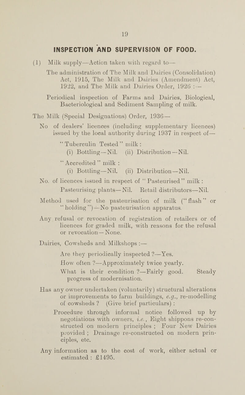 INSPECTION AND SUPERVISION OF FOOD. (1) Milk supply—Action taken with regard to— The administration of The Milk and Dairies (Consolidation) Act, 1915, The Milk and Dairies (Amendment) Act, 1922, and The Milk and Dairies Order, 1926 : — Periodical inspection of Farms and Dairies, Biological, Bacteriological and Sediment Sampling of milk. The Milk (Special Designations) Order, 1936—■ No of dealers’ licences (including supplementary licences) issued by the local authority during 1937 in respect of— “ Tuberculin Tested” milk : (i) Bottling — Nil. (ii) Distribution — Nil. “ Accredited ” milk : (i) Bottling—Nil. (ii) Distribution—Nil. No. of licences issued in respect of “ Pasteurised” milk : Pasteurising plants—Nil. Eetail distributors—Nil. Method used for the pasteurisation of milk (“flash” or “ holding ”) —No pasteurisation apparatus. Any refusal or revocation of registration of retailers or of licences for graded milk, with reasons for the refusal or revocation — None. Dairies, Cowsheds and Milkshops :— Are they periodically inspected ?—Yes. How often ?—Approximately twice yearly. What is their condition ?—Fairly good. Steady progress of modernisation. Has any owner undertaken (voluntarily) structural alterations or improvements to farm buildings, e.g., re-modelling of cowsheds ? (Give brief particulars) : Procedure through informal notice followed up by negotiations with owners, i.e., Eight shippons re-con¬ structed on modern principles ; Four New Dairies provided ; Drainage re-constructed on modern prin¬ ciples, etc. Any information as to the cost of work, either actual or estimated : £1495.