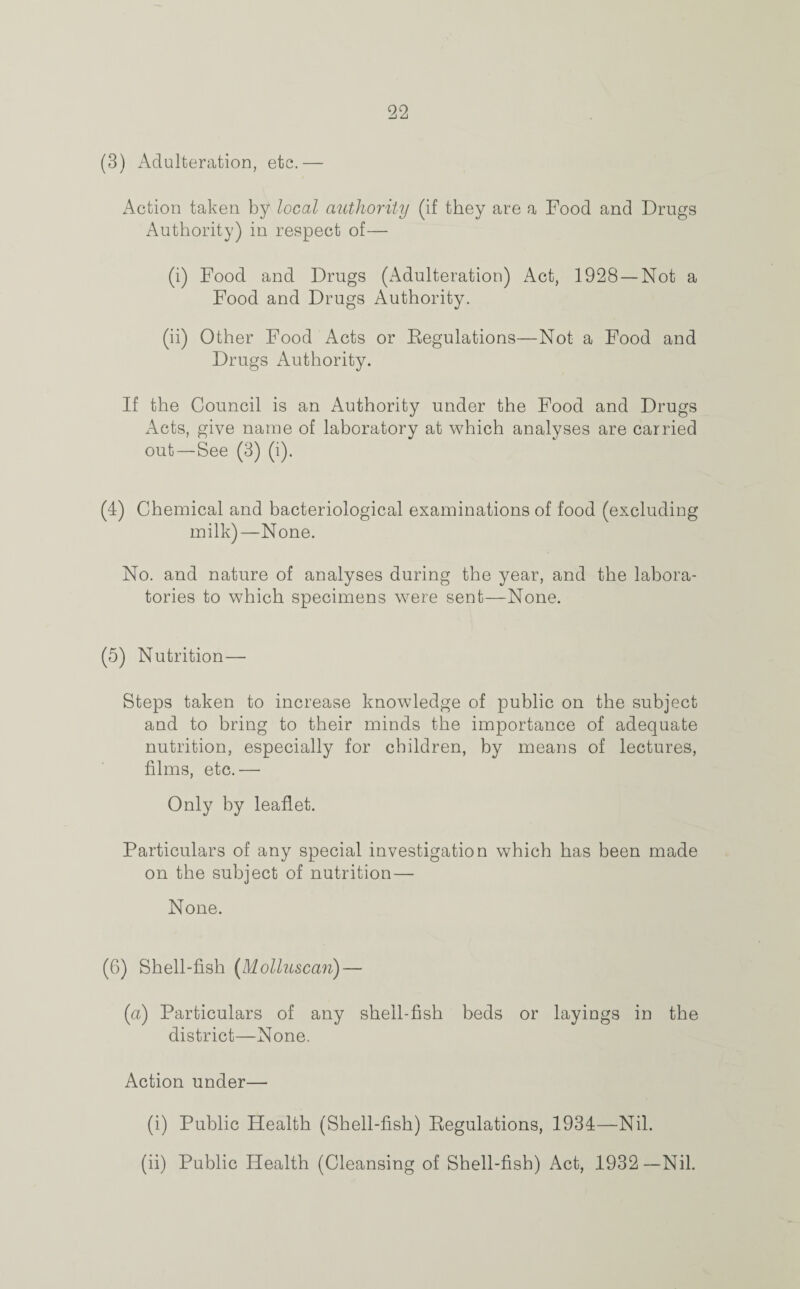 (3) Adulteration, etc.— Action taken by local authority (if they are a Food and Drugs Authority) in respect of— (i) Food and Drugs (Adulteration) Act, 1928 —Not a Food and Drugs Authority. (ii) Other Food Acts or Kegulations—Not a Food and Drugs Authority. If the Council is an Authority under the Food and Drugs Acts, give name of laboratory at which analyses are carried out—See (3) (i). (4) Chemical and bacteriological examinations of food (excluding milk)—None. No. and nature of analyses during the year, and the labora¬ tories to which specimens were sent—None. (5) Nutrition— Steps taken to increase knowledge of public on the subject and to bring to their minds the importance of adequate nutrition, especially for children, by means of lectures, films, etc.— Only by leaflet. Particulars of any special investigation which has been made on the subject of nutrition—■ None. (6) Shell-fish (Molluscan) — (a) Particulars of any shell-fish beds or layings in the district—None. Action under— (i) Public Health (Shell-fish) Eegulations, 1934—Nil. (ii) Public Health (Cleansing of Shell-fish) Act, 1932—Nil.