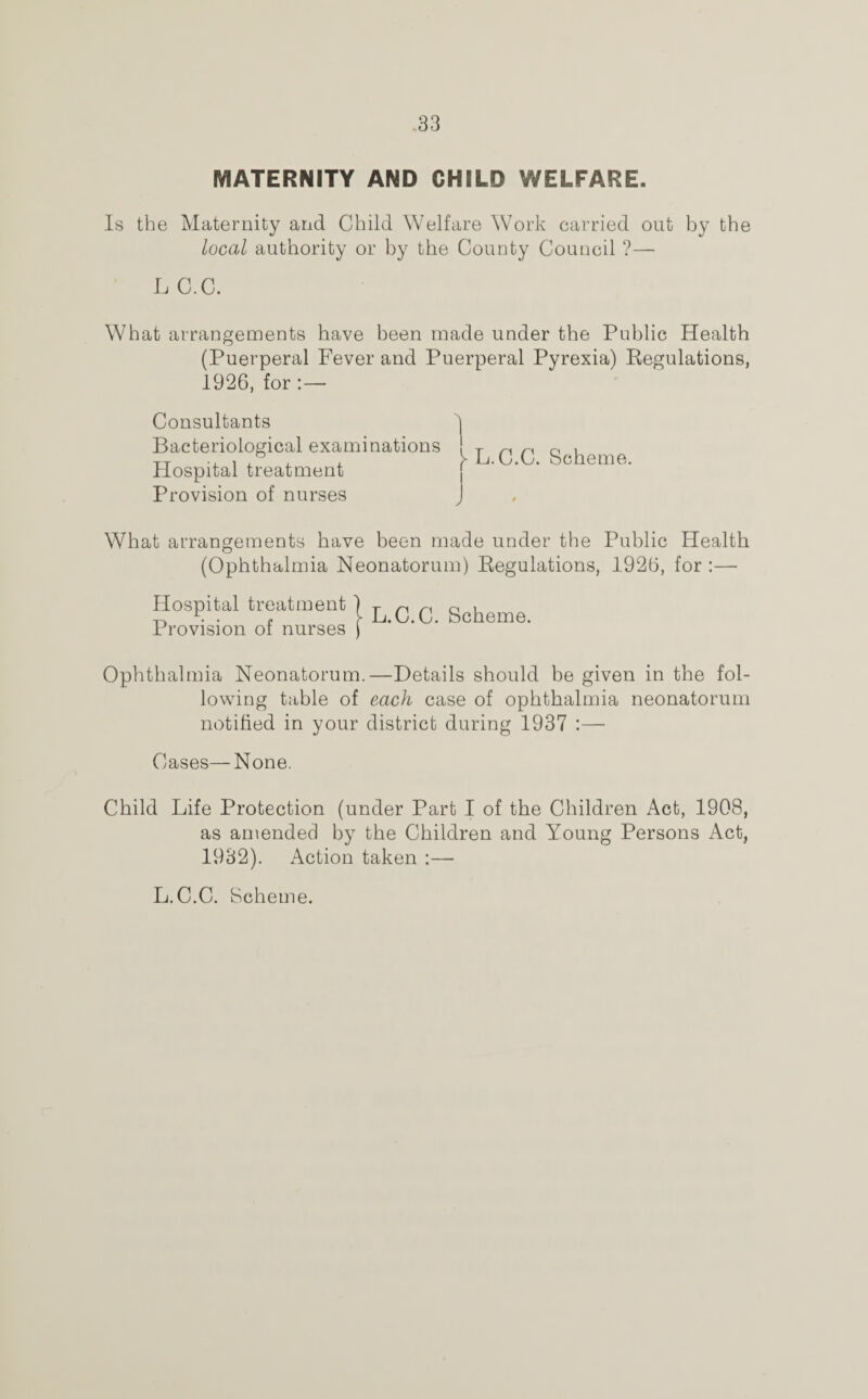 MATERNITY AND CHILD WELFARE. Is the Maternity and Child Welfare Work carried out by the local authority or by the County Council ?— LC.C. What arrangements have been made under the Public Health (Puerperal Fever and Puerperal Pyrexia) Regulations, 1926, for :— Consultants Bacteriological examinations Hospital treatment Provision of nurses J What arrangements have been made under the Public Health (Ophthalmia Neonatorum) Regulations, 1926, for :— Hospital treatment | ^ q q gcheme Provision of nurses j Ophthalmia Neonatorum.—Details should be given in the fol¬ lowing table of each case of ophthalmia neonatorum notified in your district during 1937 :— Cases—None. Child Life Protection (under Part I of the Children Act, 1908, as amended by the Children and Young Persons Act, 1932). Action taken :— 1 L.C.C. Scheme. L.C.C. Scheme.