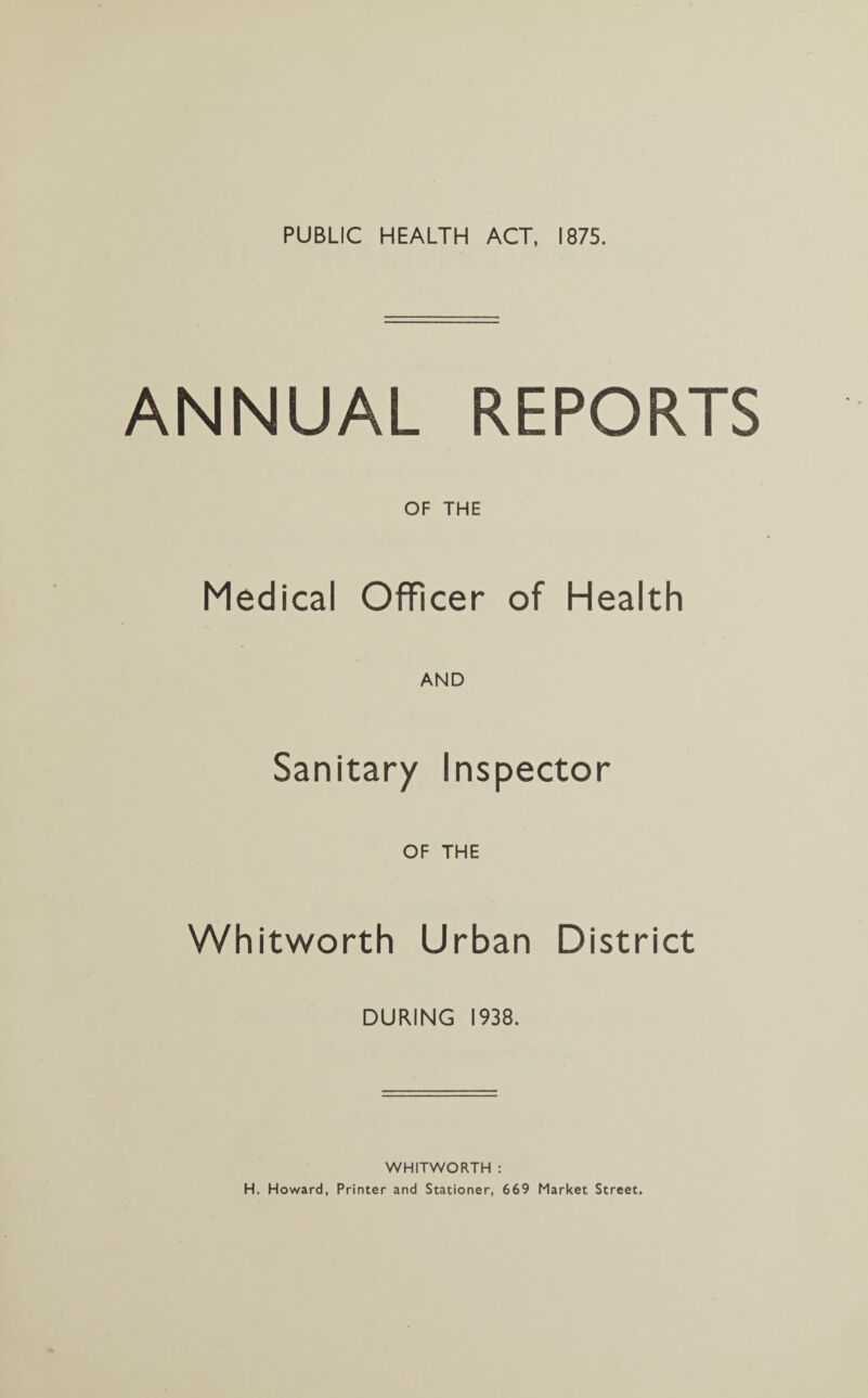 PUBLIC HEALTH ACT, 1875. ANNUAL REPORTS OF THE Medical Officer of Health AND Sanitary Inspector OF THE Whitworth Urban District DURING 1938. WHITWORTH : H. Howard, Printer and Stationer, 669 Market Street.