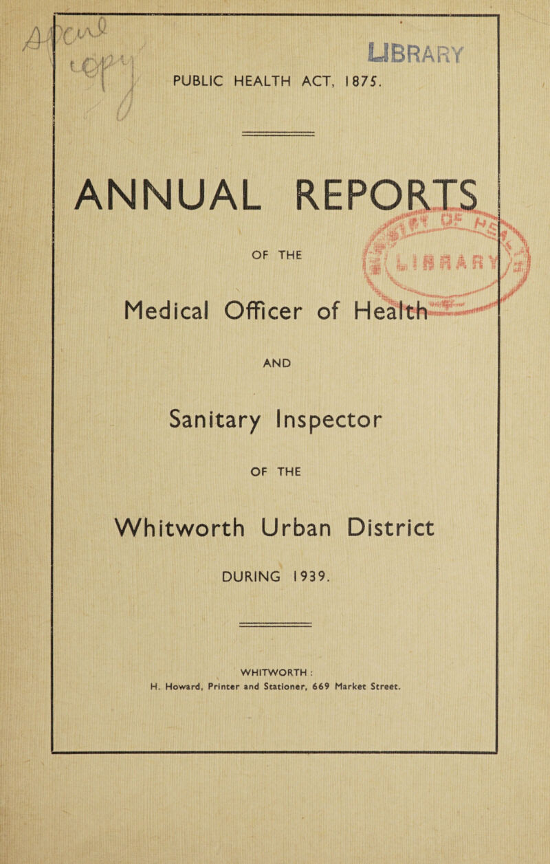 ,fr iA.y uOf A 4 A U' j ] A \ i PUBLIC HEALTH ACT, 1875. ANNUAL REPORTS xfi \U' nL #. OF THE Medical Officer of Health U? jj/r AND Sanitary Inspector OF THE Whitworth Urban District DURING 1939. WHITWORTH :