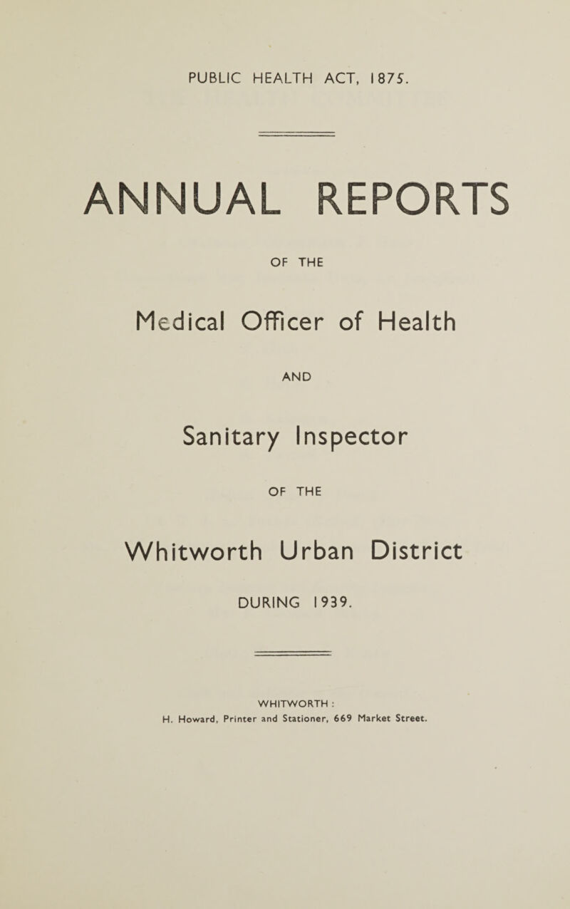 PUBLIC HEALTH ACT, 1875. ANNUAL REPORTS OF THE Medical Officer of Health AND Sanitary Inspector OF THE Whitworth Urban District DURING 1939. WHITWORTH : H. Howard, Printer and Stationer, 669 Market Street.