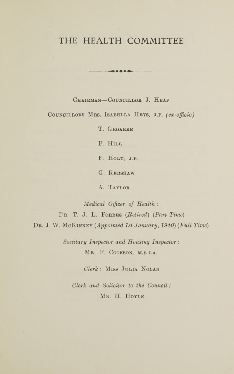 THE HEALTH COMMITTEE CHAIRMAN—COUNCILLOB J. HEAP Councillors Mrs. Isabella Heys, j.p. (ex-officio) T. Groarke F. Hill F. Holt, j,p. G. Kershaw A. Taylor Medical Officer of Health : Fr. T. J. L. Forbes (Retired) (Part Time) Dr. J. W. McKinney (Appointed 1st January, 1940) (Full Time) Sanitary Inspector and Housing Inspector: Mr. F. Cookbon, m.s. i.a. Clerk: Miss Julia Nolan Clerk and Solicitor to the Council: Mr. H. Hoyle