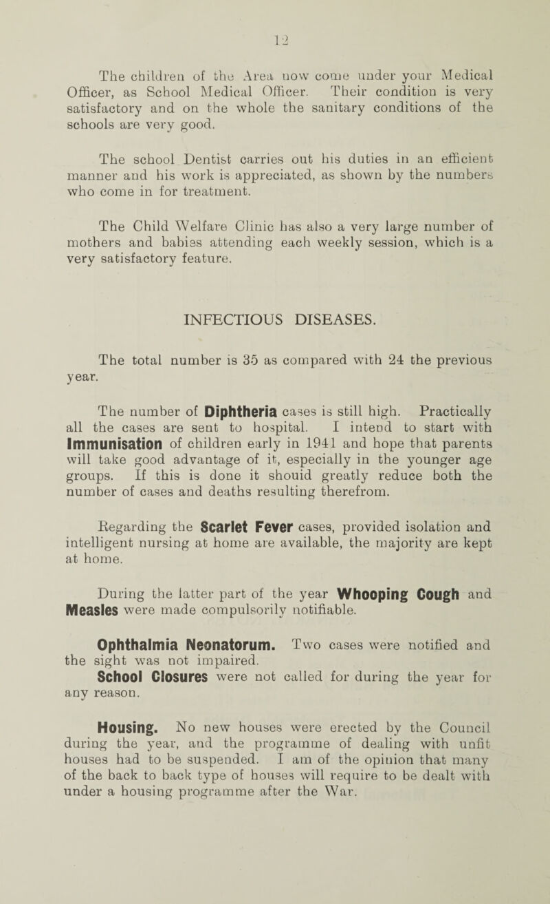 The children of the Area uovv come under your Medical Officer, as School Medical Officer. Their condition is very satisfactory and on the whole the sanitary conditions of the schools are very good. The school Dentist carries out his duties in an efficient manner and his work is appreciated, as shown by the numbers who come in for treatment. The Child Welfare Clinic has also a very large number of mothers and babies attending each weekly session, which is a very satisfactory feature. INFECTIOUS DISEASES. The total number is 35 as compared with 24 the previous year. The number of Diphtheria cases is still high. Practically all the cases are sent to hospital. I intend to start with Immunisation of children early in 1941 and hope that parents will take good advantage of it, especially in the younger age groups. If this is done it shouid greatly reduce both the number of cases and deaths resulting therefrom. Regarding the Scarlet Fever cases, provided isolation and intelligent nursing at home are available, the majority are kept at home. During the latter part of the year Whooping Cough and Measles were made compulsorily notifiable. Ophthalmia Neonatorum. Two cases were notified and the sight was not impaired. School Closures were not called for during the year for any reason. Housing. No new houses were erected by the Council during the year, and the programme of dealing with unfit houses had to be suspended. I am of the opinion that many of the back to back type of houses will require to be dealt with under a housing programme after the War.