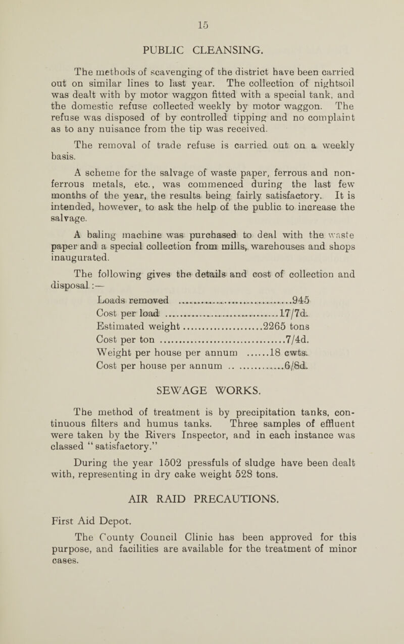 PUBLIC CLEANSING. The methods of scavenging of the district have been carried out on similar lines to last year. The collection of nightsoil was dealt with by motor waggon fitted with a special tank, and the domestic refuse collected weekly by motor waggon. The refuse was disposed of by controlled tipping and no complaint as to any nuisance from the tip was received. The removal of trade refuse is carried out on a weekly basis. A scheme for the salvage of waste paper, ferrous and non- ferrous metals, etc., was commenced during the last few months of the year, the results being fairly satisfactory. It is intended, however, to ask the help of the public to increase the salvage. A baling machine was purchased to deal with the waste paper and a special collection from mills, warehouses and shops inaugurated. The following gives the details and cost of collection and disposal:— Loads removed .. 945 Cost per load ...... 17/7d. Estimated weight.2265 tons Cost per ton .7/4d. Weight per house per annum .18 cwts. Cost per house per annum .6/Sd. SEWAGE WORKS. The method of treatment is by precipitation tanks, con¬ tinuous filters and humus tanks. Three samples of effluent were taken by the Rivers Inspector, and in each instance was classed “satisfactory.” During the year 1502 pressfuls of sludge have been dealt with, representing in dry cake weight 528 tons. AIR RAID PRECAUTIONS. First Aid Depot. The County Council Clinic has been approved for this purpose, and facilities are available for the treatment of minor cases.