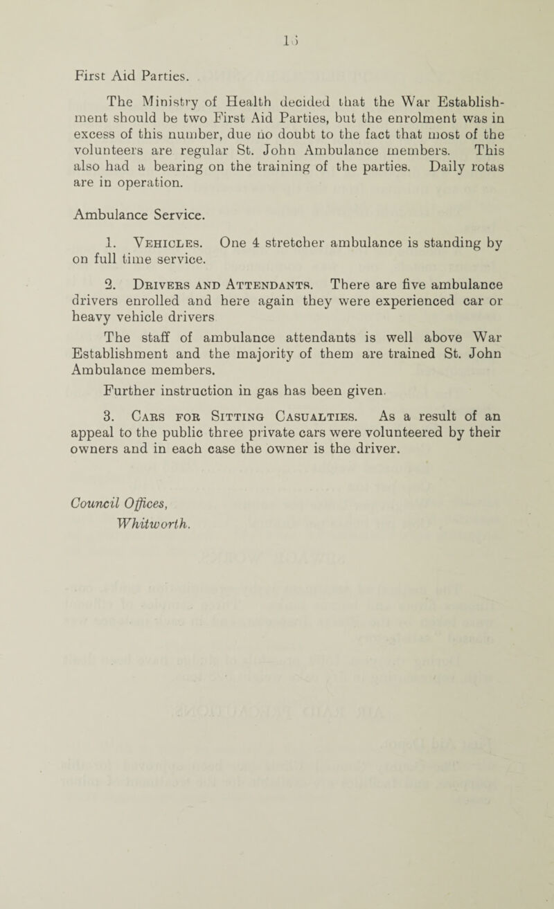 First Aid Parties. The Ministry of Health decided that the War Establish¬ ment should be two First Aid Parties, but the enrolment was in excess of this number, due ho doubt to the fact that most of the volunteers are regular St. John Ambulance members. This also had a bearing on the training of the parties. Daily rotas are in operation. Ambulance Service. 1. Vehicles. One 4 stretcher ambulance is standing by on full time service. 2. Drivers and Attendants. There are five ambulance drivers enrolled and here again they were experienced car or heavy vehicle drivers The staff of ambulance attendants is well above War Establishment and the majority of them are trained St. John Ambulance members. Further instruction in gas has been given. 3. Cars for Sitting Casualties. As a result of an appeal to the public three private cars were volunteered by their owners and in each case the owner is the driver. Council Offices, Whitworth.