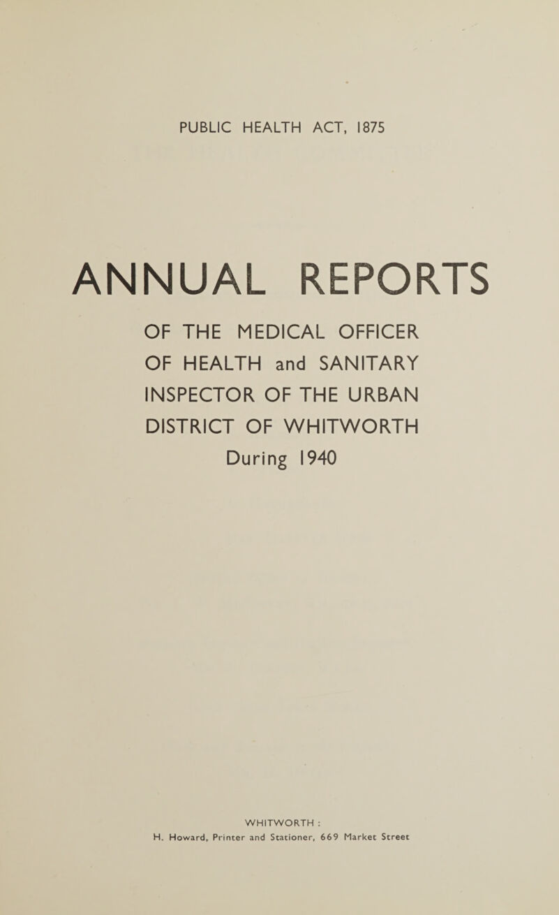 PUBLIC HEALTH ACT, 1875 ANNUAL REPORTS OF THE MEDICAL OFFICER OF HEALTH and SANITARY INSPECTOR OF THE URBAN DISTRICT OF WHITWORTH During 1940 WHITWORTH : H. Howard, Printer and Stationer, 669 Market Street