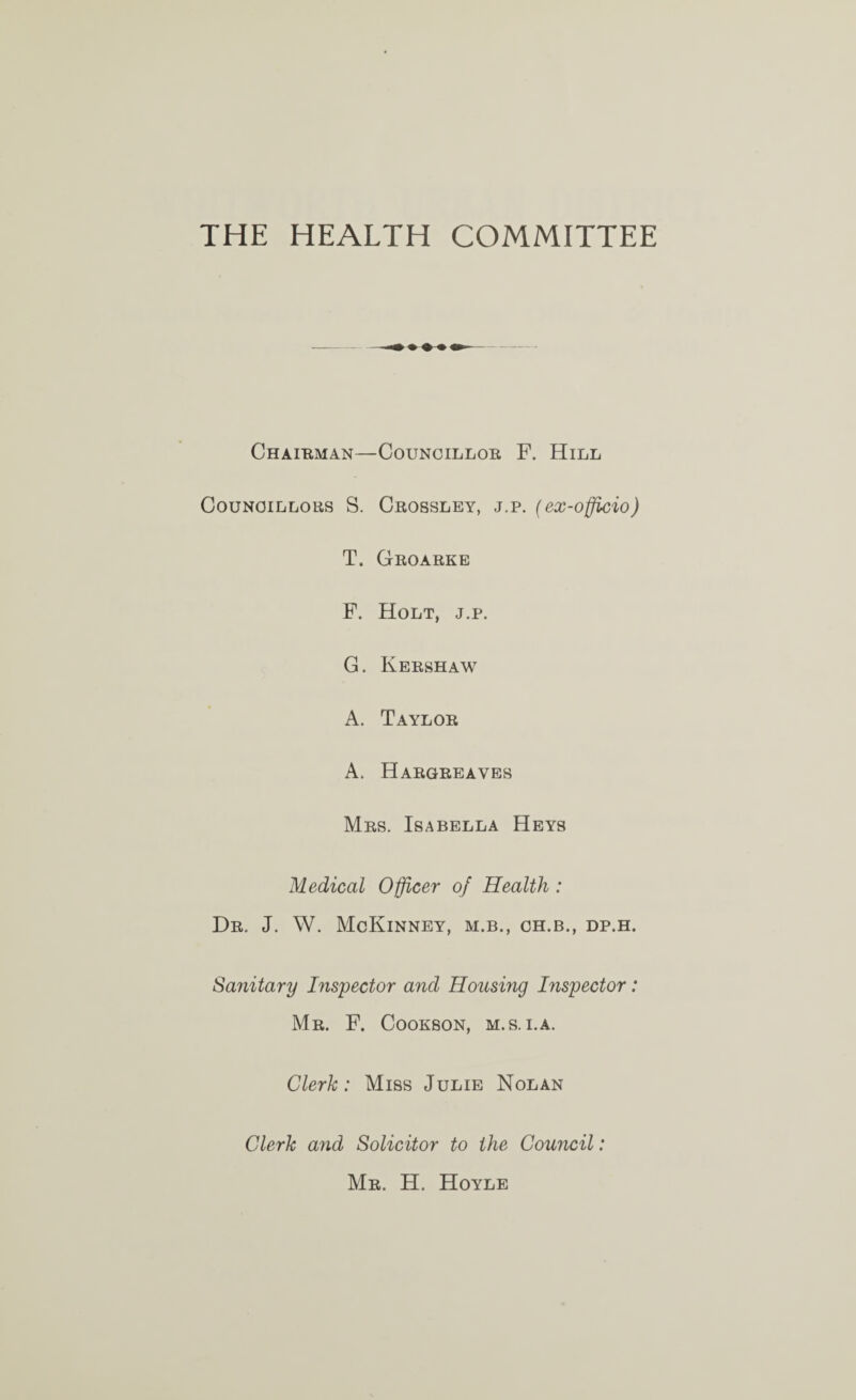 THE HEALTH COMMITTEE ChAIBMAN—COUNOILLOE F. HiLL CouNOiLLous S. Crossley, j.p. (ex-officio) T. Groarke F. Holt, j.p. G. Kershaw A. Taylor A. Hargreaves Mrs. Isabella Heys Medical Officer of Health : Dr. J. W. McKinney, m.b., ch.b., dp.h. Sa7iitary Inspector and Housing Inspector: Mr. F. Cookson, m.s. i.a. Clerk: Miss Julie Nolan Clerk and Solicitor to the Council: Mr. H. Hoyle