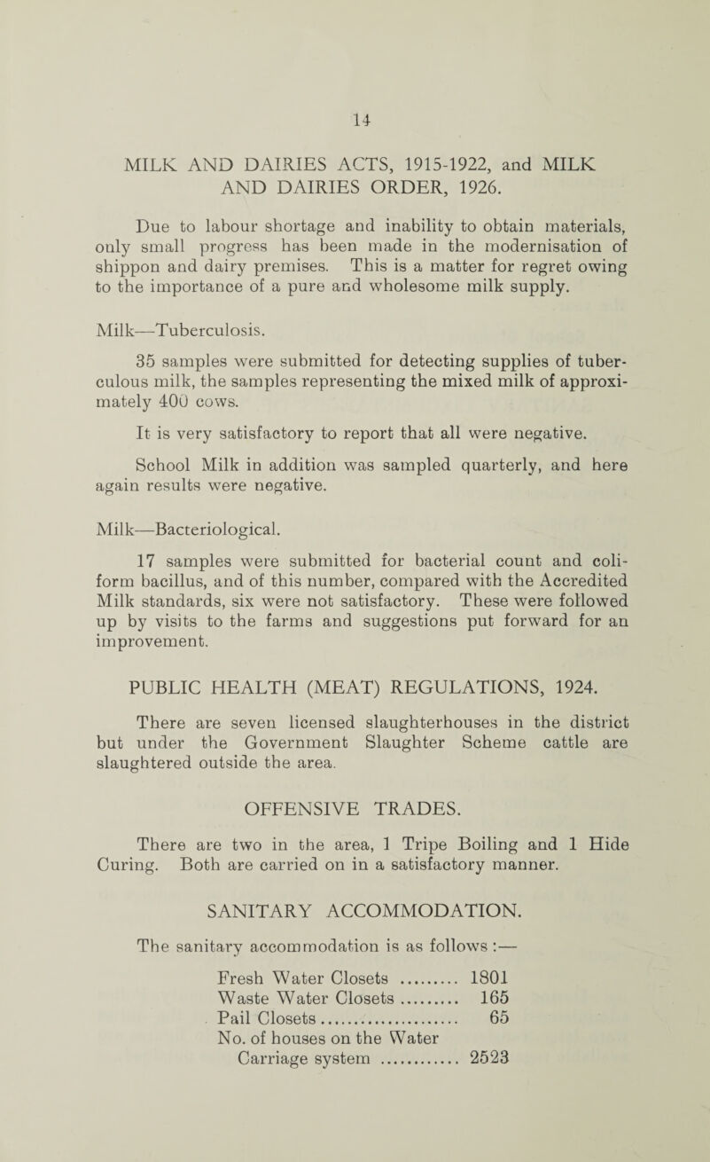 u MILK AND DAIRIES ACTS, 1915-1922, and MILK AND DAIRIES ORDER, 1926. Due to labour shortage and inability to obtain materials, only small progress has been made in the modernisation of shippon and dairy premises. This is a matter for regret owing to the importance of a pure and wholesome milk supply. Milk—'Tuberculosis. 35 samples were submitted for detecting supplies of tuber¬ culous milk, the samples representing the mixed milk of approxi¬ mately 400 cows. It is very satisfactory to report that all were negative. School Milk in addition was sampled quarterly, and here again results were negative. Milk—Bacteriological. 17 samples were submitted for bacterial count and coli- form bacillus, and of this number, compared with the Accredited Milk standards, six were not satisfactory. These were followed up by visits to the farms and suggestions put forward for an improvement. PUBLIC HEALTH (MEAT) REGULATIONS, 1924. There are seven licensed slaughterhouses in the district but under the Government Slaughter Scheme cattle are slaughtered outside the area. OFFENSIVE TRADES. There are two in the area, 1 Tripe Boiling and 1 Hide Curing. Both are carried on in a satisfactory manner. SANITARY ACCOMMODATION. The sanitary accommodation is as follows :— Fresh Water Closets . 1801 Waste Water Closets. 165 Pail Closets. 65 No. of houses on the Water Carriage system . 2523