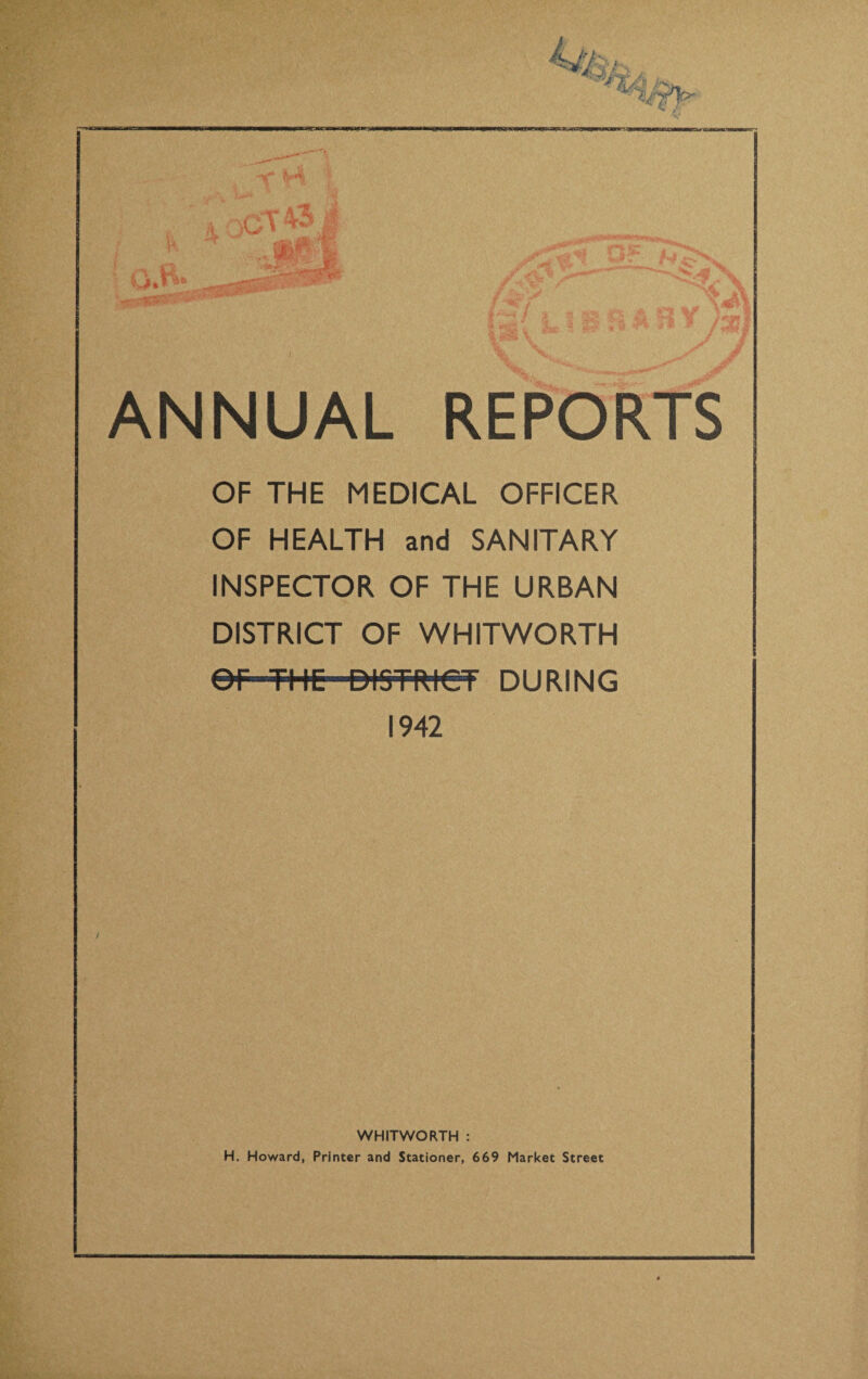 OF THE MEDICAL OFFICER OF HEALTH and SANITARY INSPECTOR OF THE URBAN DISTRICT OF WHITWORTH or THE DISTRICT DURING 1942 WHITWORTH : H. Howard, Printer and Stationer, 669 Market Street