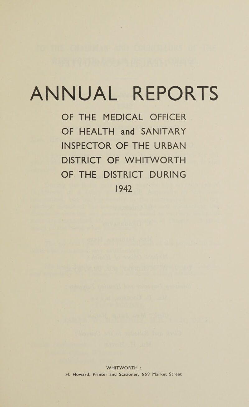 OF THE MEDICAL OFFICER OF HEALTH and SANITARY INSPECTOR OF THE URBAN DISTRICT OF WHITWORTH OF THE DISTRICT DURING 1942 WHITWORTH : H. Howard, Printer and Stationer, 669 Market Street