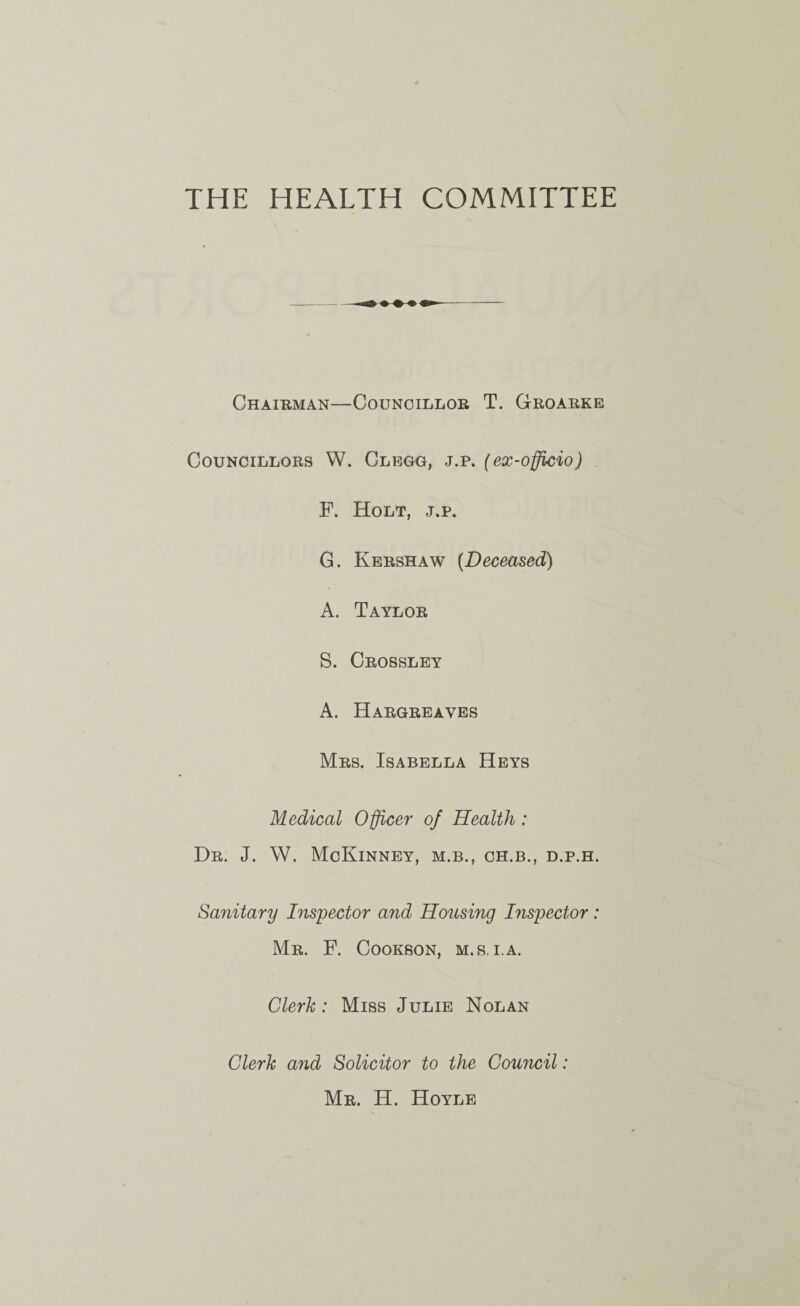 THE HEALTH COMMITTEE Chairman—Councillor T. Croarke Councillors W. Clegg, j.p. (ex-officio) F. Holt, j.p. G. Kershaw [Deceased) A. Taylor S. Crosslet A. Hargreaves Mrs. Isabella Heys Medical Officer of Health : Dr. J. W. McKinney, m.b., ch.b., d.p.h. Sanitary Inspector and Housing Inspector: Mr. F. Cookson, m.s, i.a. Clerk: Miss Julie Nolan Clerk and Solicitor to the Council: Mr. H. Hoyle