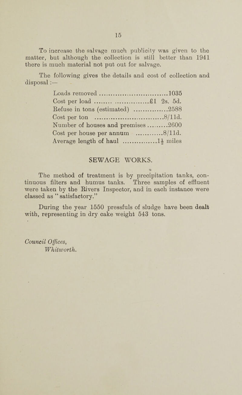 To increase the salvage mnch publicity was given to the matter, but although the collection is still better than 1941 there is much material not put out for salvage. The following gives the details and cost of collection and disposal:— Loads removed.1035 Cost per load .£1 2s. 5d. Eefuse in tons (estimated) .2588 Cost per ton .8/lld. Number of houses and premises.2600 Cost per house per annum .8/lld. Average length of haul .1^ miles SEWAGE WORKS. The method of treatment is by precipitation tanks, con¬ tinuous filters and humus tanks. Three samples of effluent were taken by the Rivers Inspector, and in each instance were classed as “ satisfactory.” During the year 1550 pressfuls of sludge have been dealt with, representing in dry cake weight 543 tons. Council Offices, Whitworth.