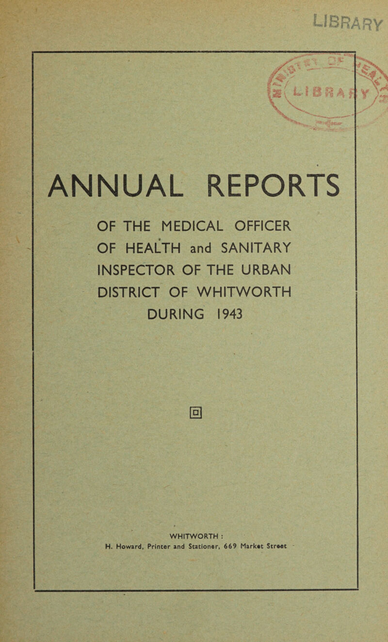 OF THE MEDICAL OFFICER OF HEALTH and SANITARY INSPECTOR OF THE URBAN DISTRICT OF WHITWORTH DURING 1943 0 WHITWORTH : H. Howard, Printer and Stationer, 669 Market Street