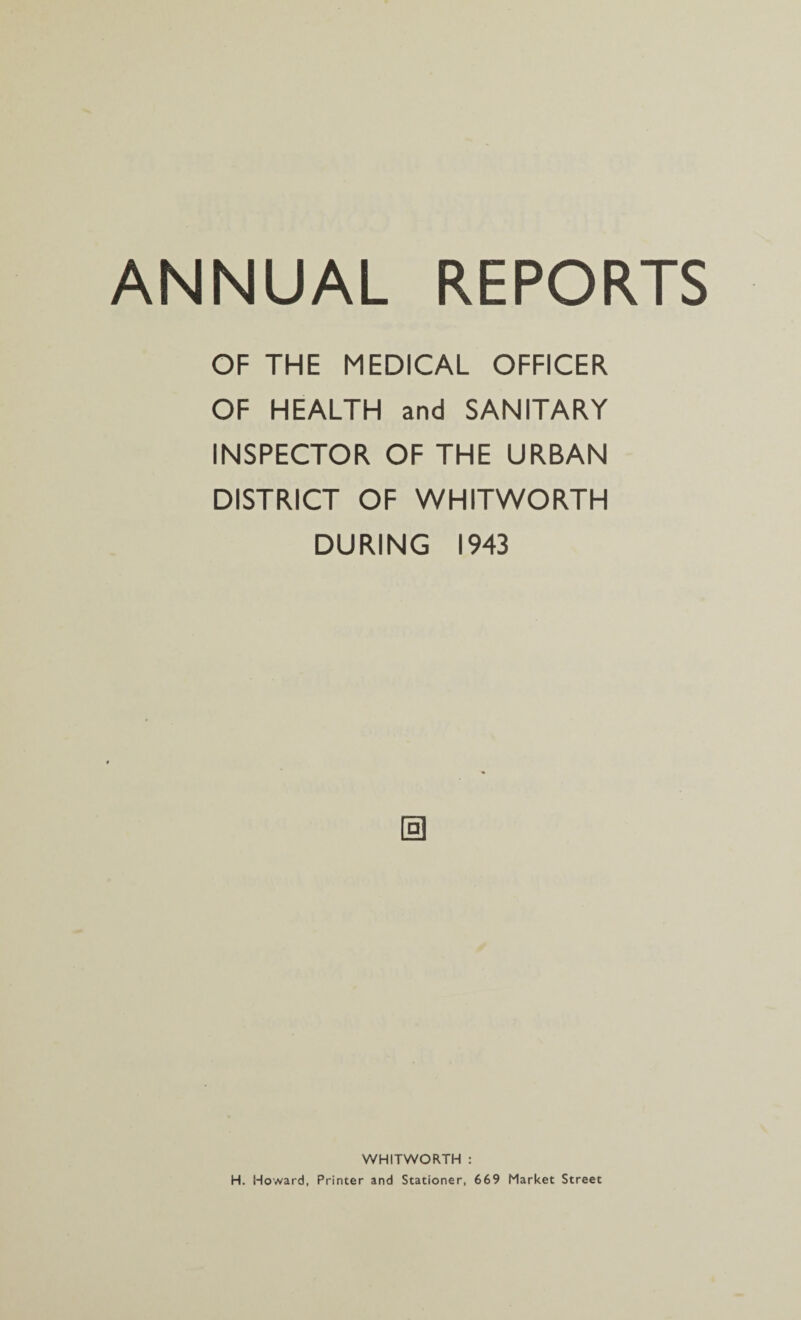 OF THE MEDICAL OFFICER OF HEALTH and SANITARY INSPECTOR OF THE URBAN DISTRICT OF WHITWORTH DURING 1943 0 WHITWORTH : H. Howard, Printer and Stationer, 669 Market Street