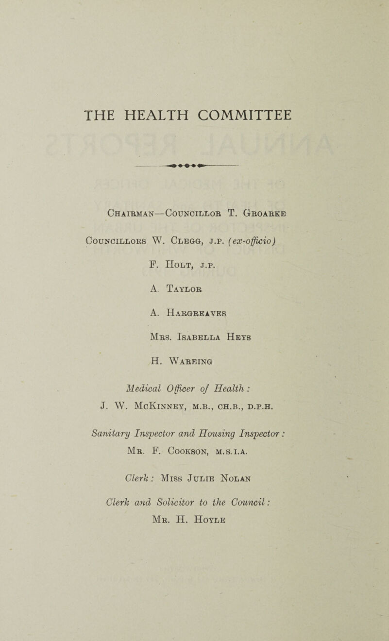 THE HEALTH COMMITTEE Chaibman—Councillor T. Groarke Councillors W. Clegg, j.p. (ex-officio) F. Holt, j.p. A. Taylor A. Hargreaves Mrs. Isabella Heys H. Wareing Medical Officer of Health : J. W. McKinney, m.b., ch.b., d.p.h. Sanitary Inspector and Housing Inspector : Mr. F. Cookson, m.s.i.a. Clerk: Miss Julie Nolan Clerk and Solicitor to the Council: Mr. H. Hoyle