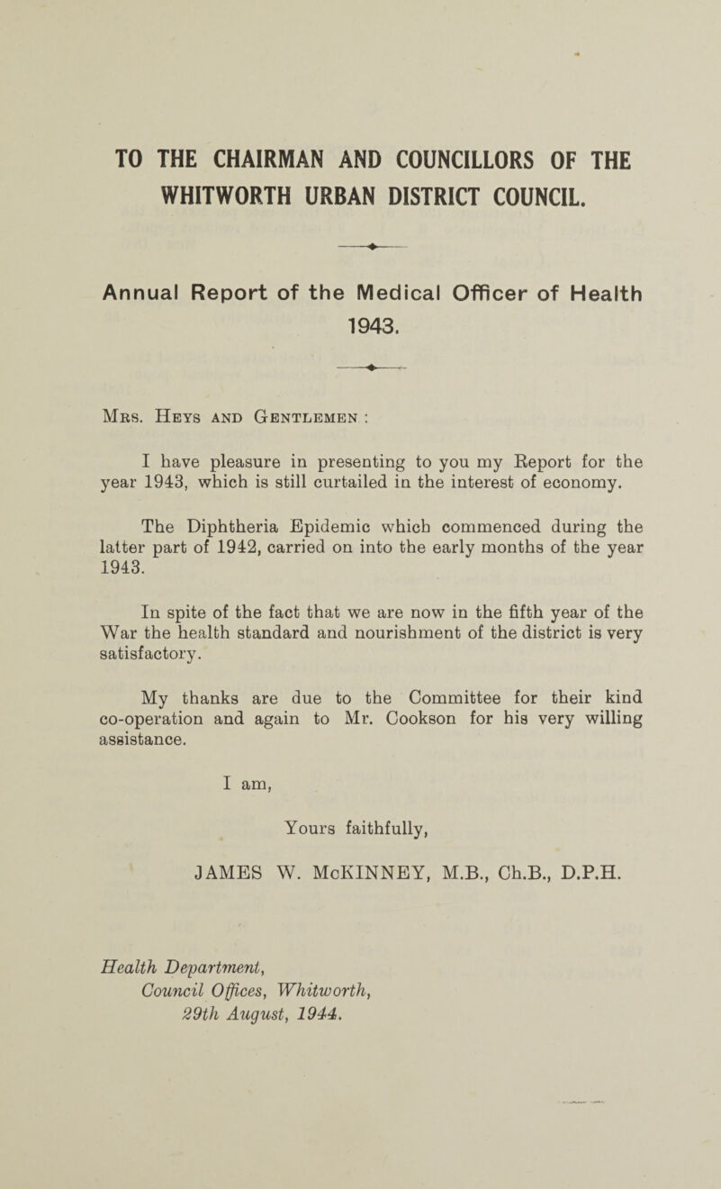 TO THE CHAIRMAN AND COUNCILLORS OF THE WHITWORTH URBAN DISTRICT COUNCIL. Annual Report of the Medical Officer of Health 1943. Mrs. Heys and Gentlemen : I have pleasure in presenting to you my Report for the year 1943, which is still curtailed in the interest of economy. The Diphtheria Epidemic which commenced during the latter part of 1942, carried on into the early months of the year 1943. In spite of the fact that we are now in the fifth year of the War the health standard and nourishment of the district is very satisfactory. My thanks are due to the Committee for their kind co-operation and again to Mr. Cookson for his very willing assistance. I am, Yours faithfully, JAMES W. McKINNEY, M.B., Ch.B., d.p.h. Health Department, Council Offices, Whitworth, 29th August, 1944.
