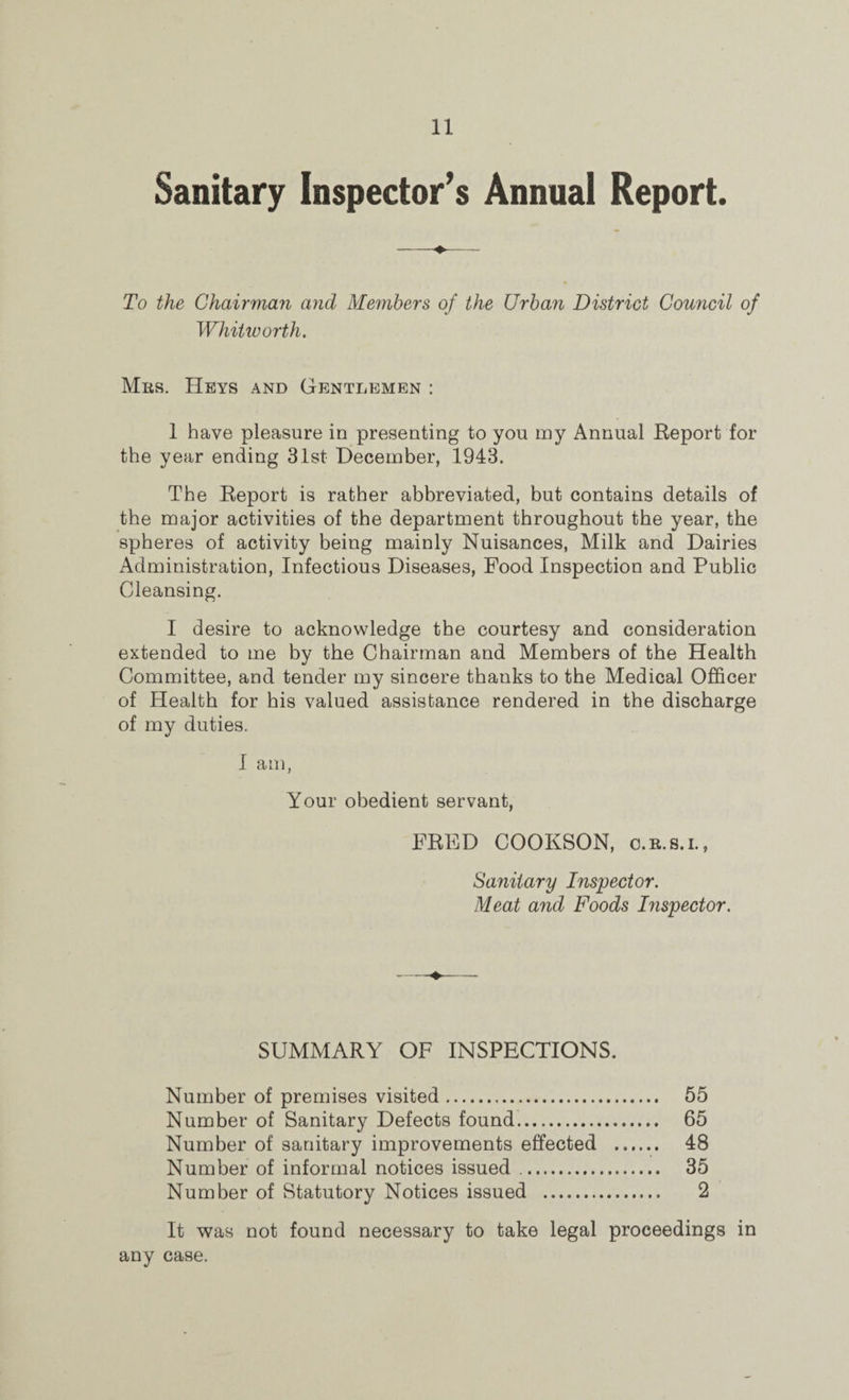 Sanitary Inspector’s Annual Report. To the Chairman and Members of the Urban District Council of Whitworth. Mrs. Heys and Gentlemen : 1 have pleasure in presenting to you my Annual Report for the year ending 31st December, 1943. The Report is rather abbreviated, but contains details of the major activities of the department throughout the year, the spheres of activity being mainly Nuisances, Milk and Dairies Administration, Infectious Diseases, Food Inspection and Public Cleansing. I desire to acknowledge the courtesy and consideration extended to me by the Chairman and Members of the Health Committee, and tender my sincere thanks to the Medical Officer of Health for his valued assistance rendered in the discharge of my duties. I am, Your obedient servant, FRED COOKSON, o.r.s.i., Sanitary Inspector. Meat and Foods Inspector. SUMMARY OF INSPECTIONS. Number of premises visited. 55 Number of Sanitary Defects found. 65 Number of sanitary improvements effected . 48 Number of informal notices issued .. 35 Number of Statutory Notices issued . 2 It was not found necessary to take legal proceedings in any case.