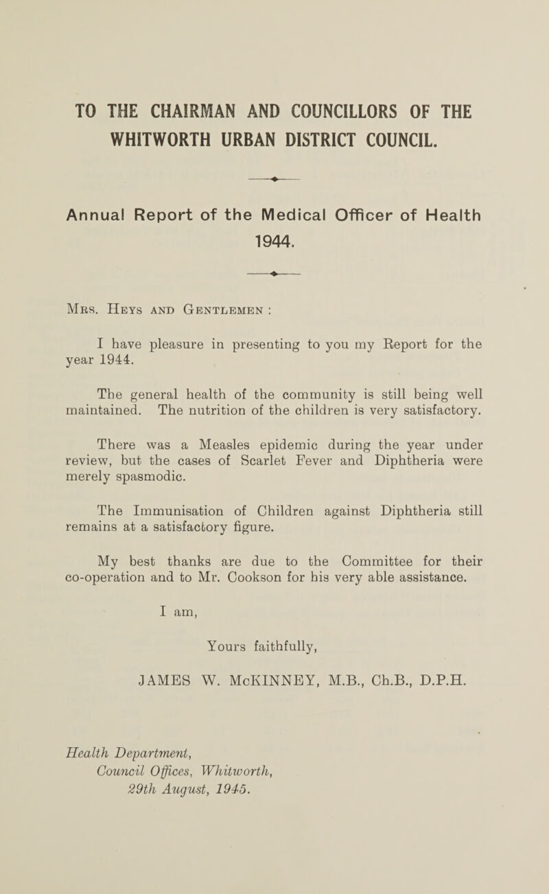 TO THE CHAIRMAN AND COUNCILLORS OF THE WHITWORTH URBAN DISTRICT COUNCIL. Annual Report of the Medical Officer of Health 1944. Mrs. Heys and Gentlemen : I have pleasure in presenting to you my Eeport for the year 1944. The general health of the community is still being well maintained. The nutrition of the children is very satisfactory. There was a Measles epidemic during the year under review, but the cases of Scarlet Fever and Diphtheria were merely spasmodic. The Immunisation of Children against Diphtheria still remains at a satisfactory figure. My best thanks are due to the Committee for their co-operation and to Mr. Cookson for his very able assistance. I am, Yours faithfully, JAMES W. McKINNEY, M.B., Ch.B., D.P.H. Health Department, Council Offices, Whitworth, 29th August, 1945.