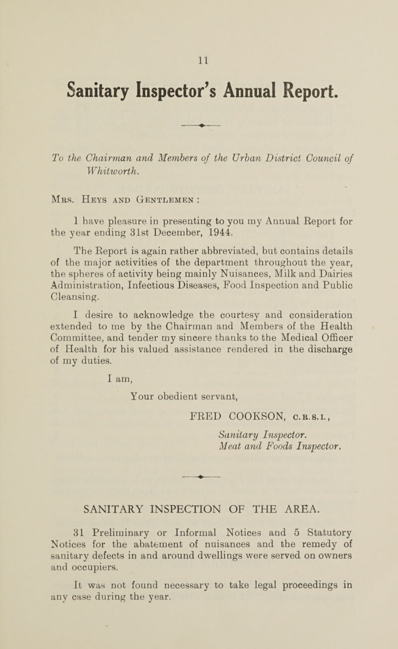 Sanitary Inspector’s Annual Report. To the Chairman and Members of the Urban District Council of Whitworth. Mrs. Heys and Gentlemen : 1 have pleasure in presenting to you my Annual Report for the year ending 31st December, 1944. The Report is again rather abbreviated, but contains details of the major activities of the department throughout the year, the spheres of activity being mainly Nuisances, Milk and Dairies Administration, Infectious Diseases, Food Inspection and Public Cleansing. I desire to acknowledge the courtesy and consideration extended to me by the Chairman and Members of the Health Committee, and tender my sincere thanks to the Medical Officer of Health for his valued assistance rendered in the discharge of my duties. I am, Your obedient servant, FRED COOKSON, c.r.s.i., Sanitary Inspector. Meat and Foods Inspector. SANITARY INSPECTION OF THE AREA. 31 Preliminary or Informal Notices and 5 Statutory Notices for the abatement of nuisances and the remedy of sanitary defects in and around dwellings were served on owners and occupiers. It was not found necessary to take legal proceedings in any case during the year.