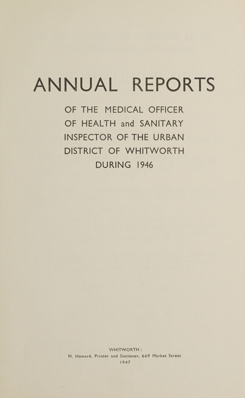 ANNUAL REPORTS OF THE MEDICAL OFFICER OF HEALTH and SANITARY INSPECTOR OF THE URBAN DISTRICT OF WHITWORTH DURING 1946 WHITWORTH : H. Howard, Printer and Stationer, 669 Market Street 1947