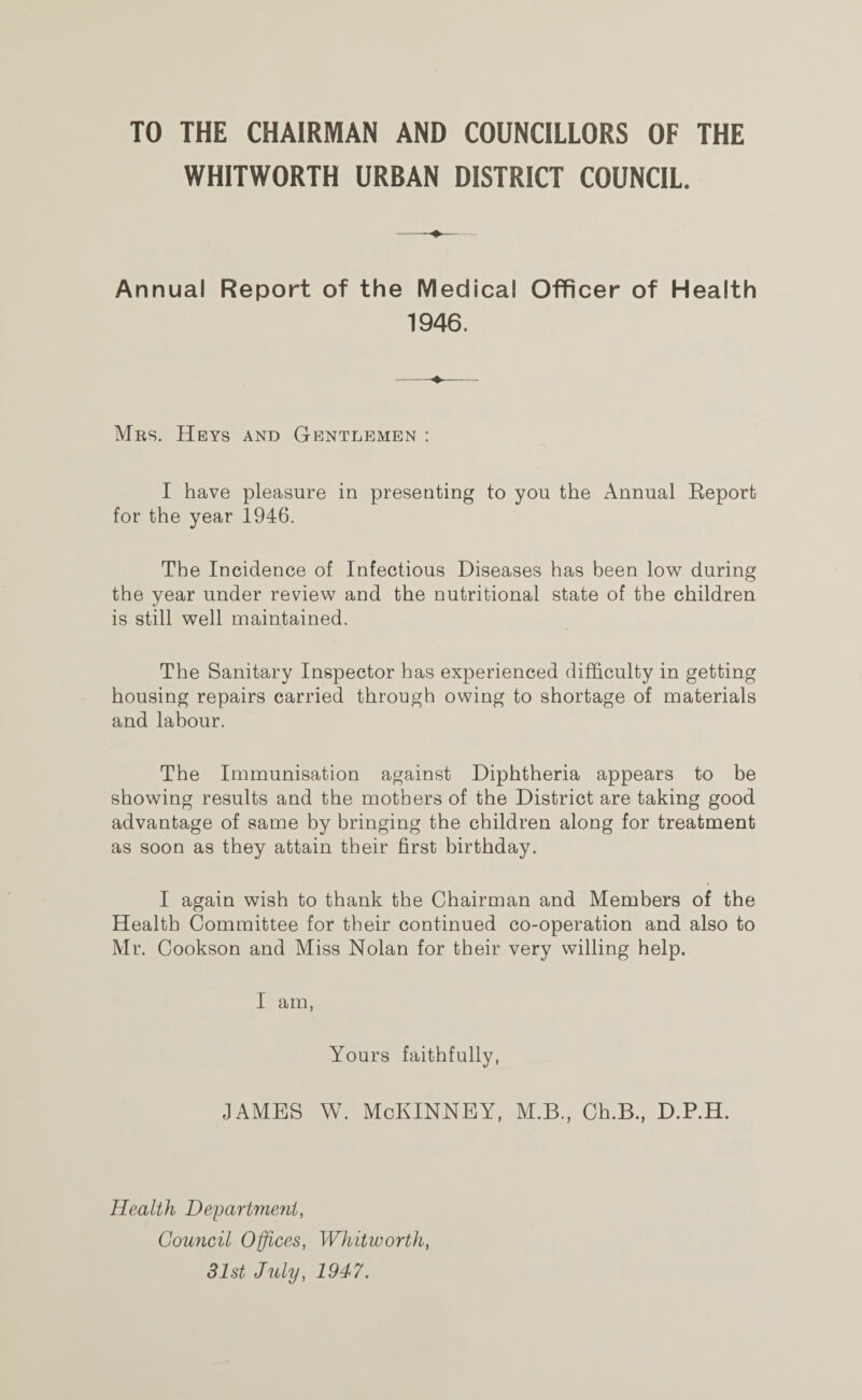 TO THE CHAIRMAN AND COUNCILLORS OF THE WHITWORTH URBAN DISTRICT COUNCIL. Annual Report of the Medical Officer of Health 1946. Mrs. Heys and Gentlemen : I have pleasure in presenting to you the Annual Eeport for the year 1946. The Incidence of Infectious Diseases has been low during the year under review and the nutritional state of the children is still well maintained. The Sanitary Inspector has experienced difficulty in getting housing repairs carried through owing to shortage of materials and labour. The Immunisation against Diphtheria appears to be showing results and the mothers of the District are taking good advantage of same by bringing the children along for treatment as soon as they attain their first birthday. I again wish to thank the Chairman and Members of the Health Committee for their continued co-operation and also to Mr. Cookson and Miss Nolan for their very willing help. I am, Yours faithfully, james w. McKinney, m.b., ceb., d.p.h. Health Department, Council Offices, Whitworth, 31st July, 1947.