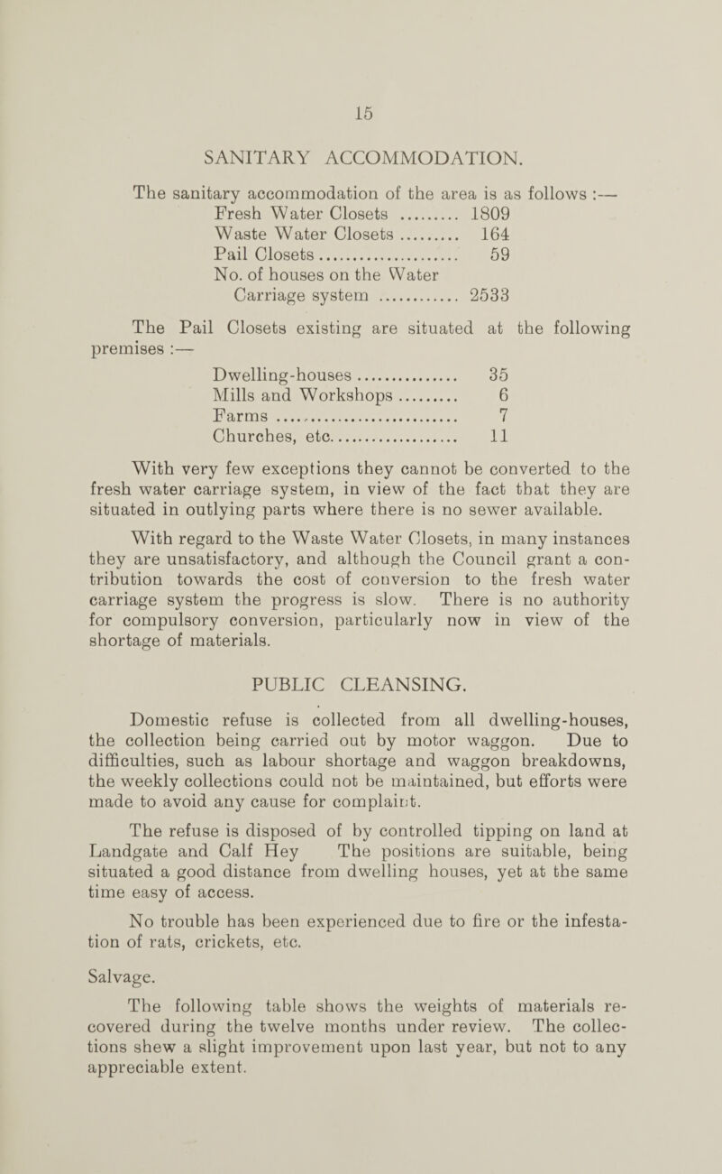 SANITARY ACCOMMODATION. The sanitary accommodation of the area is as follows :— Fresh Water Closets . 1809 Waste Water Closets. 164 Pail Closets. 59 No. of houses on the Water Carriage system . 2533 The Pail Closets existing are situated at the following premises :— Dwelling-houses. 35 Mills and Workshops. 6 Farms . 7 Churches, etc. 11 With very few exceptions they cannot be converted to the fresh water carriage system, in view of the fact that they are situated in outlying parts where there is no sewer available. With regard to the Waste Water Closets, in many instances they are unsatisfactory, and although the Council grant a con¬ tribution towards the cost of conversion to the fresh water carriage system the progress is slow. There is no authority for compulsory conversion, particularly now in view of the shortage of materials. PUBLIC CLEANSING. Domestic refuse is collected from all dwelling-houses, the collection being carried out by motor waggon. Due to difficulties, such as labour shortage and waggon breakdowns, the weekly collections could not be maintained, but efforts were made to avoid any cause for complaint. The refuse is disposed of by controlled tipping on land at Landgate and Calf Hey The positions are suitable, being situated a good distance from dwelling houses, yet at the same time easy of access. No trouble has been experienced due to fire or the infesta¬ tion of rats, crickets, etc. Salvage. The following table shows the weights of materials re¬ covered during the twelve months under review. The collec¬ tions shew a slight improvement upon last year, but not to any appreciable extent.