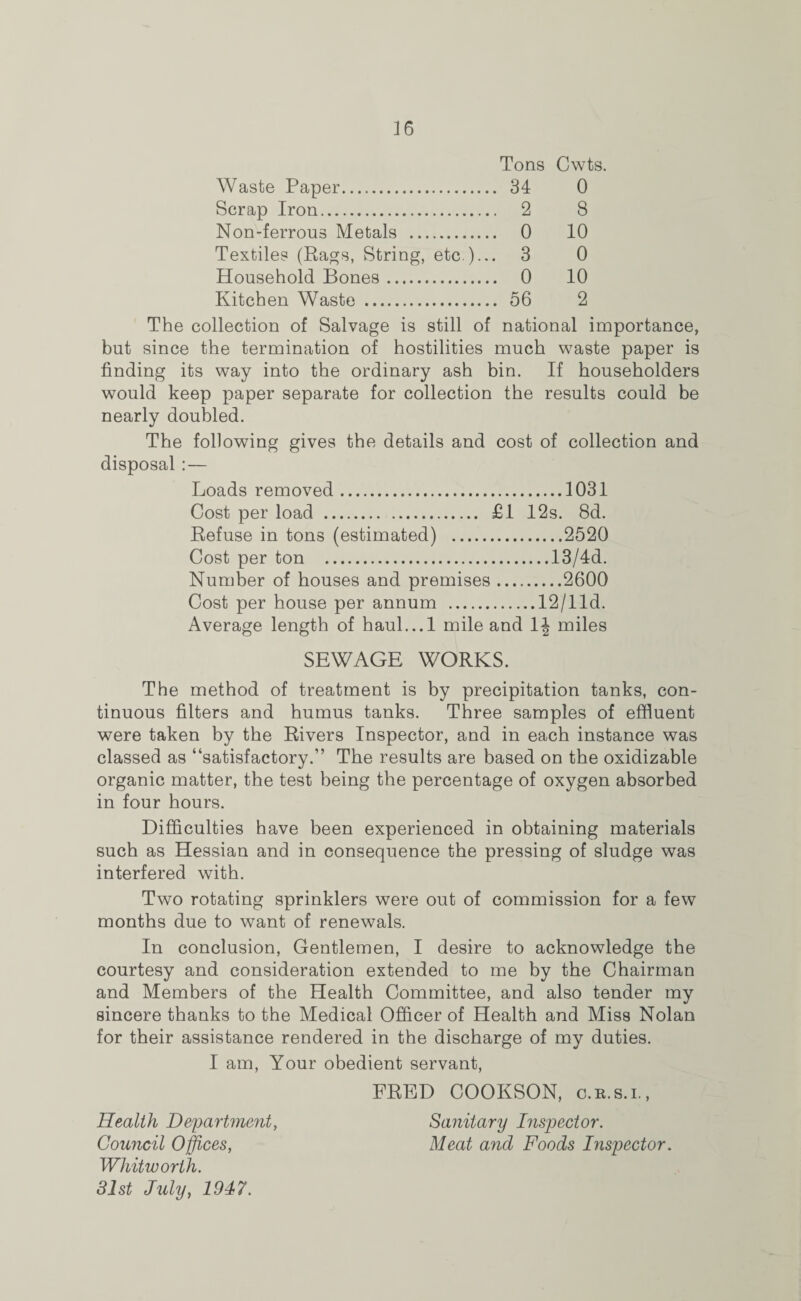 Tons Cwts. Waste Paper. 34 0 Scrap Iron. 2 8 Non-ferrous Metals . 0 10 Textiles (Rags, String, etc )... 3 0 Household Bones. 0 10 Kitchen Waste . 56 2 The collection of Salvage is still of national importance, but since the termination of hostilities much waste paper is finding its way into the ordinary ash bin. If householders would keep paper separate for collection the results could be nearly doubled. The following gives the details and cost of collection and disposal:— Loads removed.1031 Cost per load . £1 12s. 8d. Refuse in tons (estimated) .2520 Cost per ton .13/4d. Number of houses and premises.2600 Cost per house per annum .12/I Id. Average length of haul...l mile and 1^ miles SEWAGE WORKS. The method of treatment is by precipitation tanks, con¬ tinuous filters and humus tanks. Three samples of effluent were taken by the Rivers Inspector, and in each instance was classed as “satisfactory.” The results are based on the oxidizable organic matter, the test being the percentage of oxygen absorbed in four hours. Difficulties have been experienced in obtaining materials such as Hessian and in consequence the pressing of sludge was interfered with. Two rotating sprinklers were out of commission for a few months due to want of renewals. In conclusion, Gentlemen, I desire to acknowledge the courtesy and consideration extended to me by the Chairman and Members of the Health Committee, and also tender my sincere thanks to the Medical Officer of Health and Miss Nolan for their assistance rendered in the discharge of my duties. I am, Your obedient servant, FRED COOKSON, c.r.s.i., Health Department, Sanitary Inspector. Council Offices, Meat and Foods Inspector. Whitworth. 31st July, 1947.