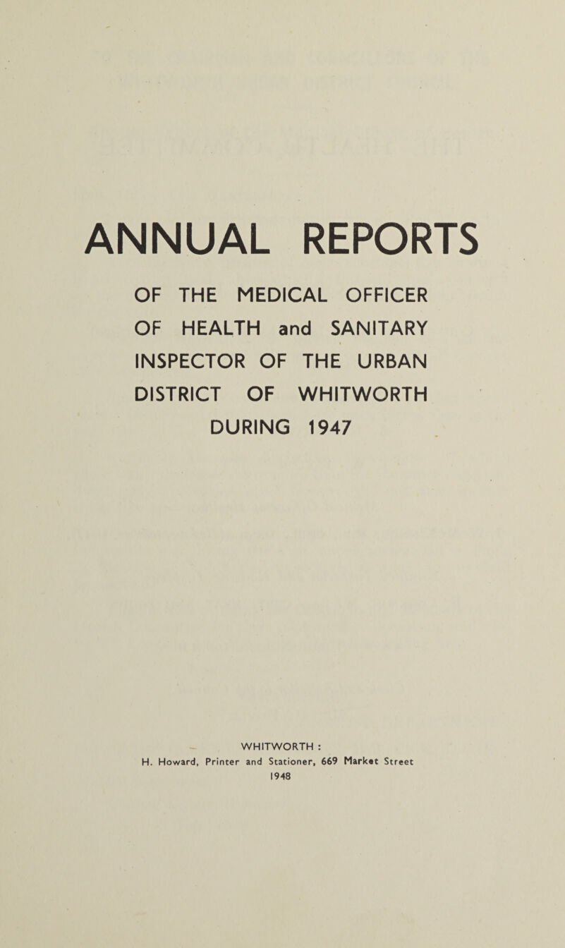 OF THE MEDICAL OFFICER OF HEALTH and SANITARY INSPECTOR OF THE URBAN DISTRICT OF WHITWORTH DURING 1947 WHITWORTH : H. Howard, Printer and Stationer, 669 Market Street 1948