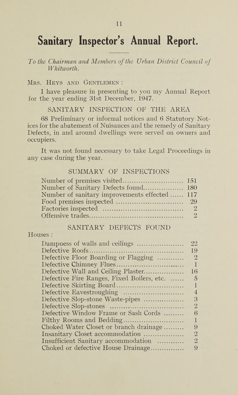 Sanitary Inspector’s Annual Report. To the Chairman and Members of the Urban District Council of Whitworth. Mrs. Keys and Gentlemen : I have pleasure in presenting to you my Annual Report for the year ending 31st December, 1947. SANITARY INSPECTION OK THE AREA 68 Preliminary or informal notices and 6 Statutory Not¬ ices for the abatement of Nuisances and the remedy of Sanitary Defects, in and around dwellings were served on owners and occupiers. It was not found necessary to take Regal Proceedings in any case during the year. SUMMARY OK INSPECTIONS Number of premises visited. 151 Number of Sanitary Defects found. 180 Number of sanitary improvements effected. 117 P'ood premises inspected . 29 Factories inspected . 2 Offensive trades. 2 SANITARY DEKECTS POUND Houses : Dampness of walls and ceilings . 22 Defective Roofs. 19 Defective Kloor Boarding or Klagging . 2 Defective Chimney Klues. 1 Defective Wall and Ceiling Plaster. 16 Defective Kire Ranges, Kixed Boilers, etc. 5 Defective Skirting Board. 1 Defective Eavestroughing . 4 Defective Slop-stone Waste-pipes . 3 Defective Slop-stones . 2 Defective Window Erame or Sash Cords . 6 Kilthy Rooms and Bedding. 1 Choked Water Closet or branch drainage. 9 Insanitary Closet accommodation . 2 Insufficient Sanitary accommodation . 2 Choked or defective House Drainage. 9