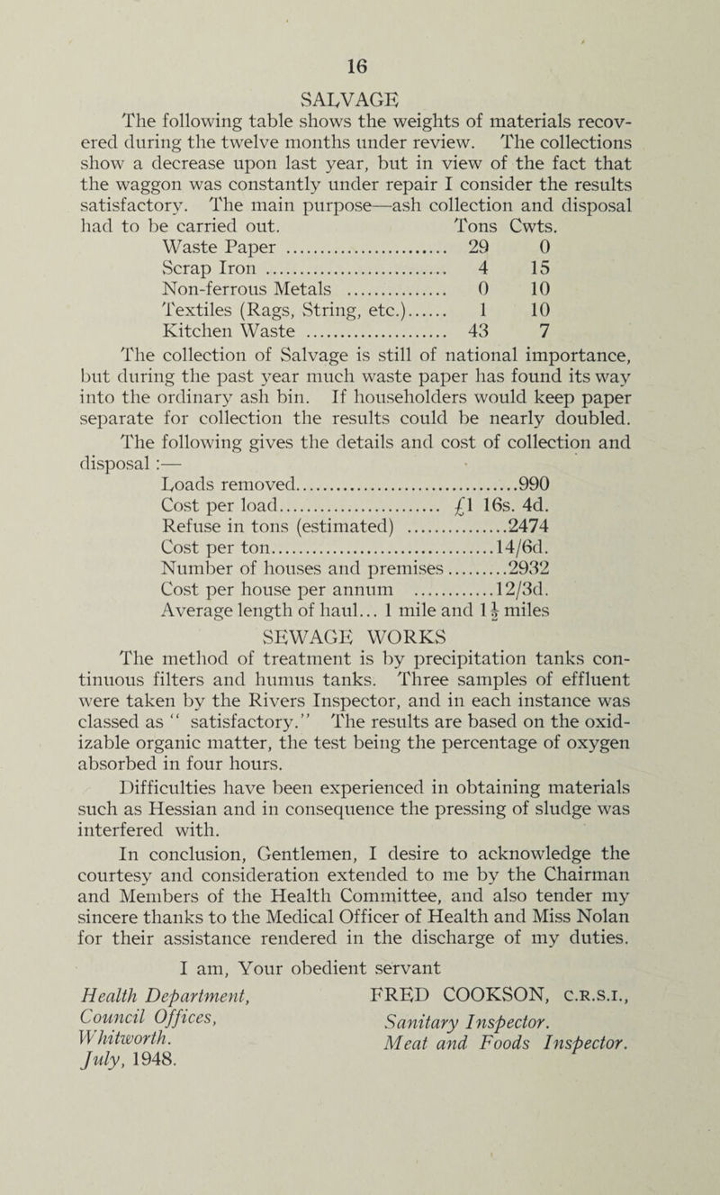 SALVAGE The following table shows the weights of materials recov¬ ered during the twelve months under review. The collections show a decrease upon last year, but in view of the fact that the waggon was constantly under repair I consider the results satisfactory. The main purpose—ash collection and disposal had to be carried out. Tons Cwts. Waste Paper . 29 0 Scrap Iron . 4 15 Non-ferrous Metals . 0 10 Textiles (Rags, String, etc.). 1 10 Kitchen Waste . 43 7 The collection of Salvage is still of national importance, but during the past year much waste paper has found its way into the ordinary ash bin. If householders would keep paper separate for collection the results could be nearly doubled. The following gives the details and cost of collection and disposal:— Loads removed.990 Cost per load. £\ 16s. 4d. Refuse in tons (estimated) .2474 Cost per ton.14/6d. Number of houses and premises.2932 Cost per house per annum .12/3d. Average length of haul... 1 mile and 1J miles SEWAGE WORKS The method of treatment is by precipitation tanks con¬ tinuous filters and humus tanks. Three samples of effluent were taken by the Rivers Inspector, and in each instance was classed as “ satisfactory.” The results are based on the oxid- izable organic matter, the test being the percentage of oxygen absorbed in four hours. Difficulties have been experienced in obtaining materials such as Hessian and in consequence the pressing of sludge was interfered with. In conclusion, Gentlemen, I desire to acknowledge the courtesy and consideration extended to me by the Chairman and Members of the Health Committee, and also tender my sincere thanks to the Medical Officer of Health and Miss Nolan for their assistance rendered in the discharge of my duties. I am, Your obedient servant Health Department, Council Offices, Whitworth. July, 1948. FRED COOKSON, c.r.s.i., Sanitary Inspector. Meat and Foods Inspector.