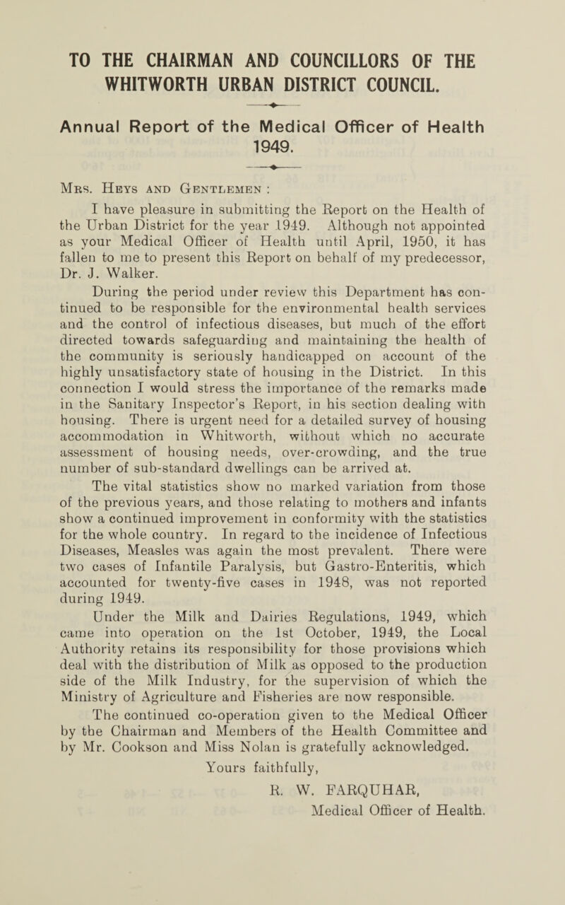 TO THE CHAIRMAN AND COUNCILLORS OF THE WHITWORTH URBAN DISTRICT COUNCIL. Annual Report of the Medical Officer of Health 1949. -- Mrs. Keys and Gentlemen : I have pleasure in submitting the Report on the Health of the Urban District for the year 1949. Although not appointed as your Medical Officer of Health until April, 1950, it has fallen to me to present this Report on behalf of my predecessor, Dr. J. Walker. During the period under review this Department has con¬ tinued to be responsible for the environmental health services and the control of infectious diseases, but much of the effort directed towards safeguarding and maintaining the health of the community is seriously handicapped on account of the highly unsatisfactory state of housing in the District. In this connection I would stress the importance of the remarks made in the Sanitary Inspector’s Report, in his section dealing with housing. There is urgent need for a detailed survey of housing accommodation in Whitworth, without which no accurate assessment of housing needs, over-crowding, and the true number of sub-standard dwellings can be arrived at. The vital statistics show no marked variation from those of the previous years, and those relating to mothers and infants show a continued improvement in conformity with the statistics for the whole country. In regard to the incidence of Infectious Diseases, Measles was again the most prevalent. There were two cases of Infantile Paralysis, but Gastro-Enteritis, which accounted for twenty-five cases in 1948, was not reported during 1949. Under the Milk and Dairies Regulations, 1949, which came into operation on the 1st October, 1949, the Local Authority retains its responsibility for those provisions which deal with the distribution of Milk as opposed to the production side of the Milk Industry, for the supervision of which the Ministry of Agriculture and Fisheries are now responsible. The continued co-operation given to the Medical Officer by the Chairman and Members of the Health Committee and by Mr. Cookson and Miss Nolan is gratefully acknowledged. Yours faithfully, R. W. FARQUHAR, Medical Officer of Health.