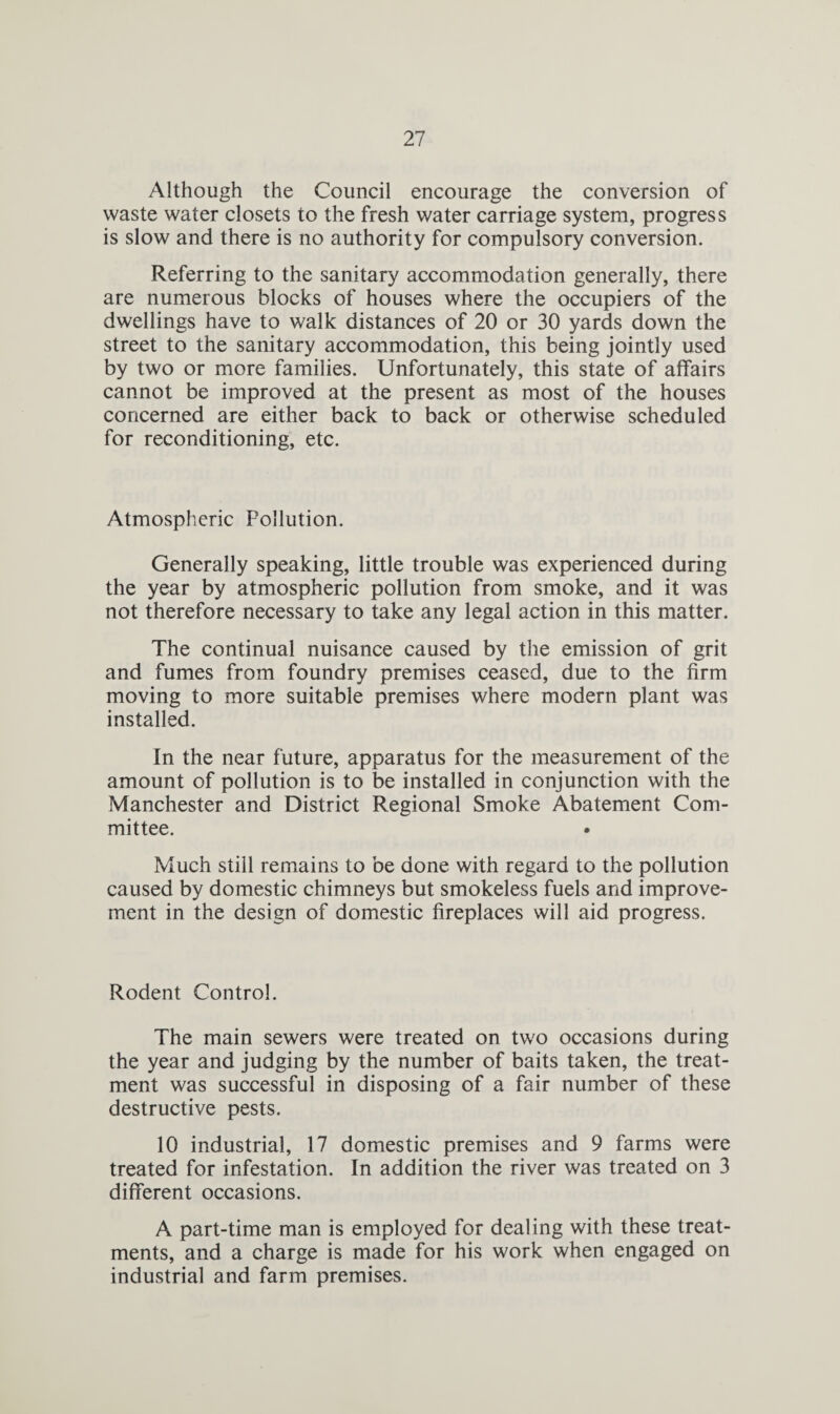 Although the Council encourage the conversion of waste water closets to the fresh water carriage system, progress is slow and there is no authority for compulsory conversion. Referring to the sanitary accommodation generally, there are numerous blocks of houses where the occupiers of the dwellings have to walk distances of 20 or 30 yards down the street to the sanitary accommodation, this being jointly used by two or more families. Unfortunately, this state of affairs cannot be improved at the present as most of the houses concerned are either back to back or otherwise scheduled for reconditioning, etc. Atmospheric Pollution. Generally speaking, little trouble was experienced during the year by atmospheric pollution from smoke, and it was not therefore necessary to take any legal action in this matter. The continual nuisance caused by the emission of grit and fumes from foundry premises ceased, due to the firm moving to more suitable premises where modern plant was installed. In the near future, apparatus for the measurement of the amount of pollution is to be installed in conjunction with the Manchester and District Regional Smoke Abatement Com¬ mittee. Much still remains to be done with regard to the pollution caused by domestic chimneys but smokeless fuels and improve¬ ment in the design of domestic fireplaces will aid progress. Rodent Control. The main sewers were treated on two occasions during the year and judging by the number of baits taken, the treat¬ ment was successful in disposing of a fair number of these destructive pests. 10 industrial, 17 domestic premises and 9 farms were treated for infestation. In addition the river was treated on 3 different occasions. A part-time man is employed for dealing with these treat¬ ments, and a charge is made for his work when engaged on industrial and farm premises.