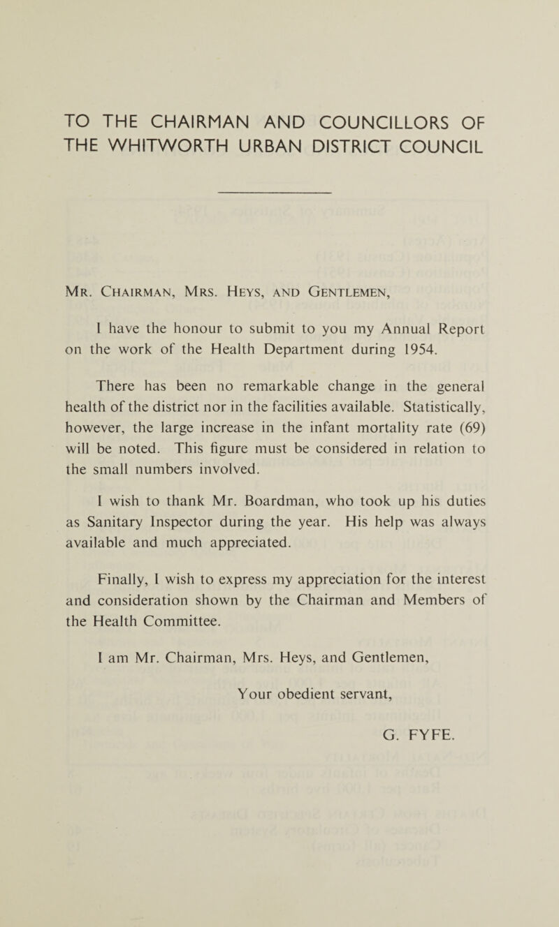 TO THE CHAIRMAN AND COUNCILLORS OF THE WHITWORTH URBAN DISTRICT COUNCIL Mr. Chairman, Mrs. Heys, and Gentlemen, I have the honour to submit to you my Annual Report on the work of the Health Department during 1954. There has been no remarkable change in the general health of the district nor in the facilities available. Statistically, however, the large increase in the infant mortality rate (69) will be noted. This figure must be considered in relation to the small numbers involved. 1 wish to thank Mr. Boardman, who took up his duties as Sanitary Inspector during the year. His help was always available and much appreciated. Finally, 1 wish to express my appreciation for the interest and consideration shown by the Chairman and Members of the Health Committee. 1 am Mr. Chairman, Mrs. Heys, and Gentlemen, Your obedient servant, G. FYFE.