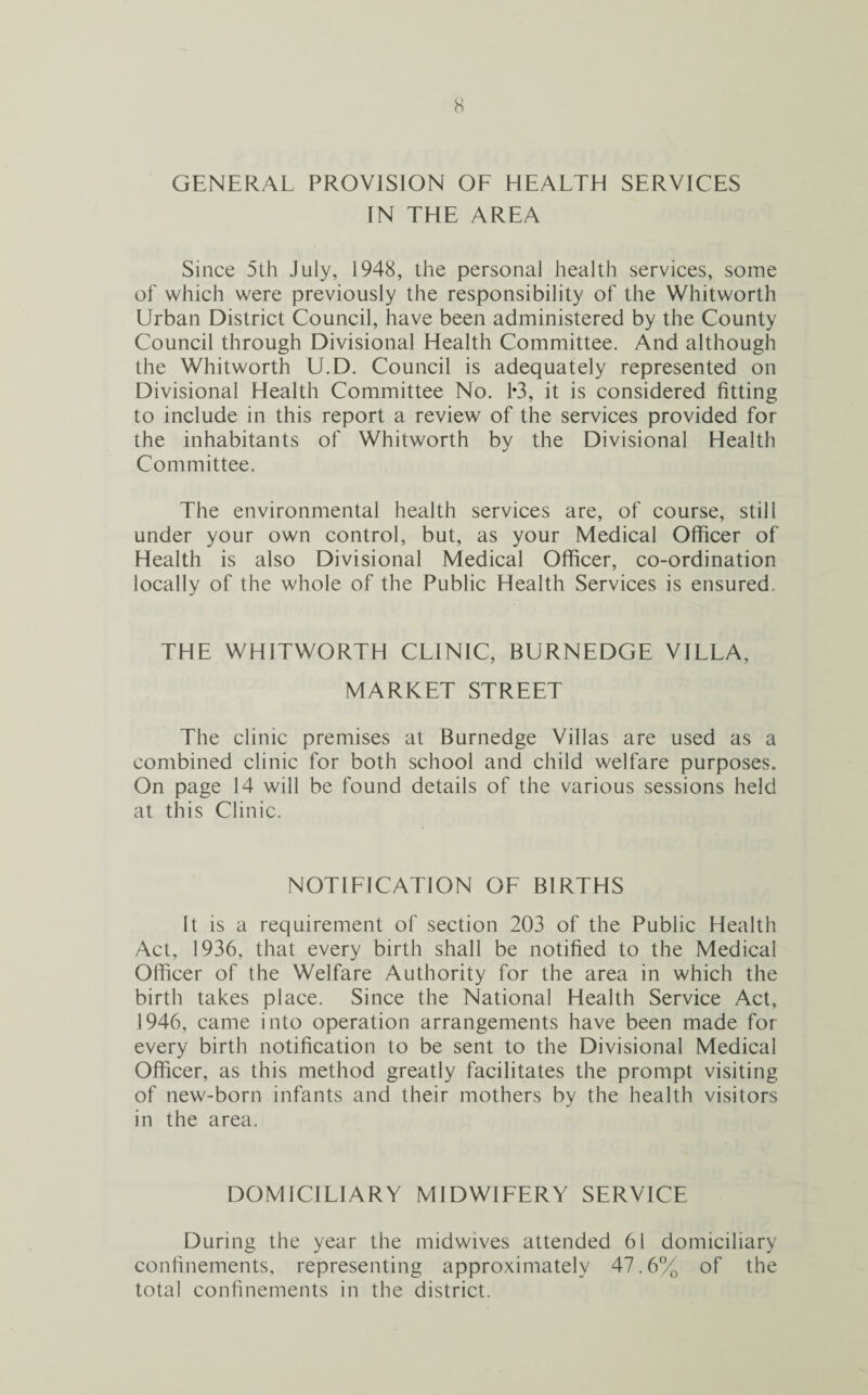 GENERAL PROVISION OF HEALTH SERVICES IN THE AREA Since 5th July, 1948, the personal health services, some of which were previously the responsibility of the Whitworth Urban District Council, have been administered by the County Council through Divisional Health Committee. And although the Whitworth U.D. Council is adequately represented on Divisional Health Committee No. 1*3, it is considered fitting to include in this report a review of the services provided for the inhabitants of Whitworth by the Divisional Health Committee. The environmental health services are, of course, still under your own control, but, as your Medical Officer of Health is also Divisional Medical Officer, co-ordination locally of the whole of the Public Health Services is ensured THE WHITWORTH CLINIC, BURNEDGE VILLA, MARKET STREET The clinic premises at Burnedge Villas are used as a combined clinic for both school and child welfare purposes. On page 14 will be found details of the various sessions held at this Clinic. NOTIFICATION OF BIRTHS It is a requirement of section 203 of the Public Health Act, 1936, that every birth shall be notified to the Medical Officer of the Welfare Authority for the area in which the birth takes place. Since the National Health Service Act, 1946, came into operation arrangements have been made for every birth notification to be sent to the Divisional Medical Officer, as this method greatly facilitates the prompt visiting of new-born infants and their mothers by the health visitors in the area. DOMICILIARY MIDWIFERY SERVICE During the year the midwives attended 61 domiciliary confinements, representing approximately 47.6% of the total confinements in the district.