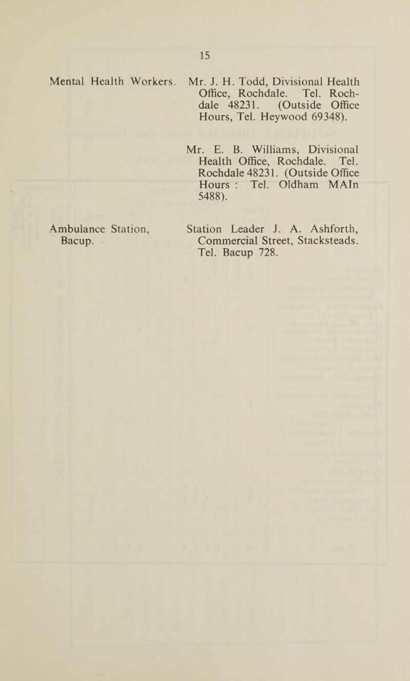 Mental Health Workers. Mr. J. H. Todd, Divisional Health Office, Rochdale. Tel. Roch¬ dale 48231. (Outside Office Hours, Tel. Heywood 69348). Mr. E. B. Williams, Divisional Health Office, Rochdale. Tel. Rochdale 48231. (Outside Office Hours : Tel. Oldham MAIn 5488). Ambulance Station, Bacup. Station Leader J. A. Ashforth, Commercial Street, Stacksteads. Tel. Bacup 728.