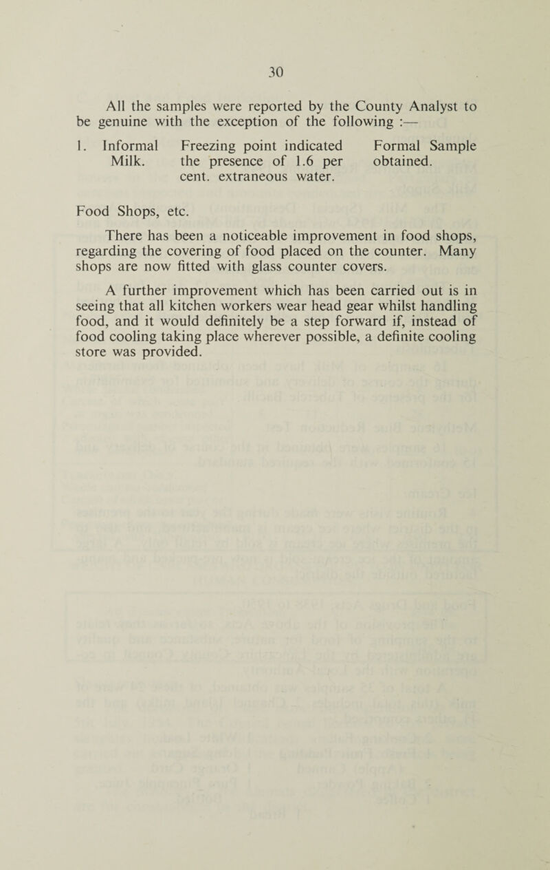 All the samples were reported by the County Analyst to be genuine with the exception of the following :— 1. Informal Freezing point indicated Formal Sample Milk. the presence of 1.6 per obtained, cent, extraneous water. Food Shops, etc. There has been a noticeable improvement in food shops, regarding the covering of food placed on the counter. Many shops are now fitted with glass counter covers. A further improvement which has been carried out is in seeing that all kitchen workers wear head gear whilst handling food, and it would definitely be a step forward if, instead of food cooling taking place wherever possible, a definite cooling store was provided.