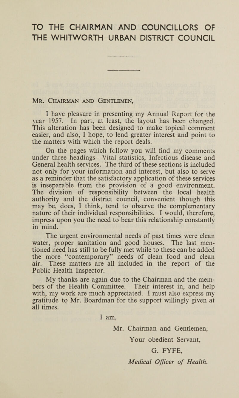 TO THE CHAIRMAN AND COUNCILLORS OF THE WHITWORTH URBAN DISTRICT COUNCIL Mr. Chairman and Gentlemen, I have pleasure in presenting my Annual Report for the year 1957. in part, at least, the layout has been changed. This alteration has been designed to make topical comment easier, and also, I hope, to lend greater interest and point to the matters with which the report deals. On the pages which fellow you will find my comments under three headings—Vital statistics, Infectious disease and General health services. The third of these sections is included not only for your information and interest, but also to serve as a reminder that the satisfactory application of these services is inseparable from the provision of a good environment. The division of responsibility between the local health authority and the district council, convenient though this may be, does, I think, tend to observe the complementary nature of their individual responsibilities. I would, therefore, impress upon you the need to bear this relationship constantly in mind. The urgent environmental needs of past times were clean water, proper sanitation and good houses. The last men¬ tioned need has still to be fully met while to these can be added the more “contemporary” needs of clean food and clean air. These matters are all included in the report of the Public Health Inspector. My thanks are again due to the Chairman and the mem¬ bers of the Health Committee. Their interest in, and help with, my work are much appreciated. I must also express my gratitude to Mr. Boardman for the support willingly given at all times. I am, Mr. Chairman and Gentlemen, Your obedient Servant, G. FYFE, Medical Officer of Health.