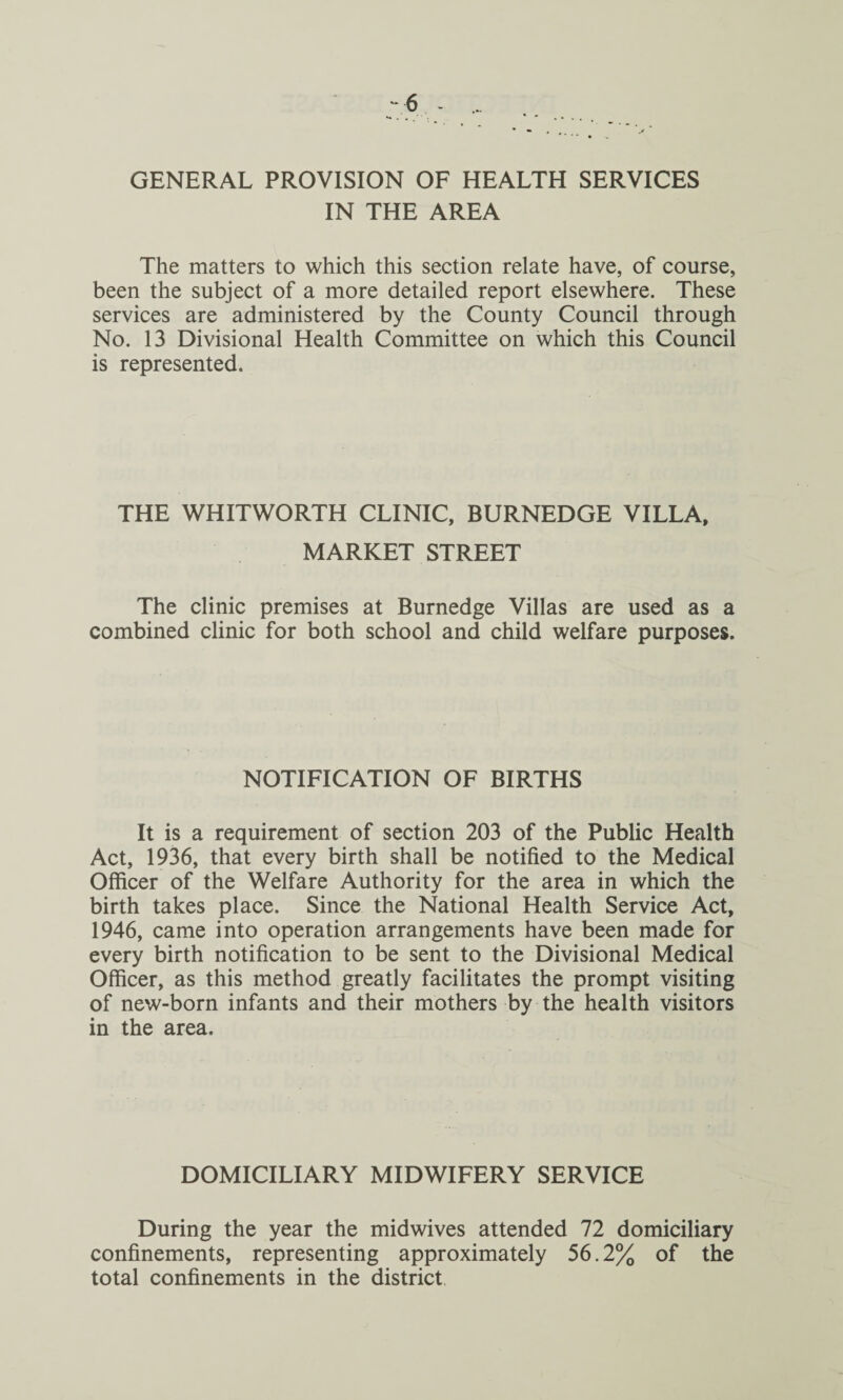 IN THE AREA The matters to which this section relate have, of course, been the subject of a more detailed report elsewhere. These services are administered by the County Council through No. 13 Divisional Health Committee on which this Council is represented. THE WHITWORTH CLINIC, BURNEDGE VILLA, MARKET STREET The clinic premises at Burnedge Villas are used as a combined clinic for both school and child welfare purposes. NOTIFICATION OF BIRTHS It is a requirement of section 203 of the Public Health Act, 1936, that every birth shall be notified to the Medical Officer of the Welfare Authority for the area in which the birth takes place. Since the National Health Service Act, 1946, came into operation arrangements have been made for every birth notification to be sent to the Divisional Medical Officer, as this method greatly facilitates the prompt visiting of new-born infants and their mothers by the health visitors in the area. DOMICILIARY MIDWIFERY SERVICE During the year the midwives attended 72 domiciliary confinements, representing approximately 56.2% of the total confinements in the district