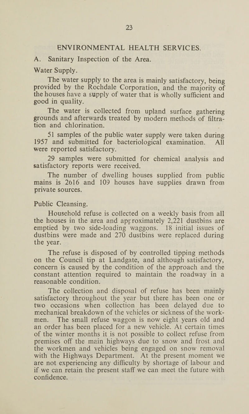 ENVIRONMENTAL HEALTH SERVICES. A. Sanitary Inspection of the Area. Water Supply. The water supply to the area is mainly satisfactory, being provided by the Rochdale Corporation, and the majority of die houses have a supply of water that is wholly sufficient and good in quality. The water is collected from upland surface gathering grounds and afterwards treated by modern methods of filtra¬ tion and chlorination. 51 samples of the public water supply were taken during 1957 and submitted for bacteriological examination. All were reported satisfactory. 29 samples were submitted for chemical analysis and satisfactory reports were received. The number of dwelling houses supplied from public mains is 2616 and 109 houses have supplies drawn from private sources. Public Cleansing. Household refuse is collected on a weekly basis from all the houses in the area and approximately 2,221 dustbins are emptied by two side-loading waggons. 18 initial issues of dustbins were made and 270 dustbins were replaced during the year. The refuse is disposed of by controlled tipping methods on the Council tip at Landgate, and although satisfactory, concern is caused by the condition of the approach and the constant attention required to maintain the roadway in a reasonable condition. The collection and disposal of refuse has been mainly satisfactory throughout the year but there has been one or two occasions when collection has been delayed due to mechanical breakdown of the vehicles or sickness of the work¬ men. The small refuse waggon is now eight years old and an order has been placed for a new vehicle. At certain times of the winter months it is not possible to collect refuse from premises off the main highways due to snow and frost and the workmen and vehicles being engaged on snow removal with the Highways Department. At the present moment we are not experiencing any difficulty by shortage of labour and if we can retain the present staff we can meet the future with confidence.